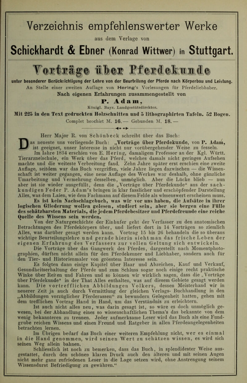 Yerzeiehnis empfehlenswerter Werke aus dem Verlage von Schickhardt & Ebner (Konrad Wittwer) in Stuttgart. unter besonderer Berücksichtigung der Lehre von der Beurteilung der Pferde nach Körperbau und Leistung. An Stelle einer zweiten Auflage von Hering’s Vorlesungen für Pferdeliebhaber. Nach eigenen Erfahrungen zusammengestellt von P. Ada m, Königl. Bayr. Landgestütsdirektor. Mit 225 in den Text gedruckten Holzschnitten und 5 lithographirten Tafeln. 52 Bogen, t Complet brochirt M. 16. — Gebunden M. 18. — Herr Major R. von Schönbeck schreibt über das Buch: Das neueste uns vorliegende Buch: „Vorträge über Pferdekunde, von P. Adam, ist geeignet, unser Interesse in nicht nur vorübergehender Weise zu fesseln. Im Iahre 1834 erschien von E. Hering, damaligem Professor an der Kgl. Württ. Tierarzneischule, ein Werk über das Pferd, welches damals nicht geringes Aufsehen machte und die weiteste Verbreitung fand. Zehn Jahre später erst erschien eine zweite Auflage, seitdem war das Buch vergriffen, viele Jahre liegen dazwischen — die Wissen- schaft ist weiter gegangen, eine neue Auflage des Werkes war deshalb, ohne gänzliche Umarbeitung und Vermehrung desselben, unmöglich. Aber die Lücke blieb — nun aber ist sie wieder ausgefüllt, denn die „Vorträge über Pferdekunde“ aus der sach- kundigen Feder P. Adam’s bringen in klar fasslicher und erschöpfender Darstellung Alles, was dem Laien, wie dem Fachmann auf diesemFelde als wissenswert erscheinen muss. Es ist kein Nachschlagebucli, was w ir vor nns haben, die Aufsätze in ihrer logischen Gliederung wollen gelesen, studiert sein, aber sie bergen eine Fülle des schätzbarsten Materials, die jedem Pferdebesitzer und Pferdefreunde eine reiche Quelle des Wissens sein werden. Von der Naturgeschichte der Einhufer geht der Verfasser zu den anatomischen Betrachtungen des Pferdekörpers über, und liefert dort in 14 Vorträgen so ziemlich Alles, was darüber gesagt werden kann. Vortrag 15 bis 26 behandeln die so überaus wichtige Beurteilungslehre und gerade hierin sieht man das frische Leben der eigenen Erfahrung des Verfassers zur vollen Geltung sich entwickeln. Die Vorträge über das Gangwerk des Pferdes, dargestellt nach Momentphoto- graphien, dürften nicht allein für den Pferdekenner und Liebhaber, sondern auch für den Tier- und Historienmaler von grösstem Interesse sein. Es folgten dann einige Kapitel über Haar und Abzeichen, Kauf und Verkauf, Gesundheitserhaltung der Pferde und zum Schluss sogar noch einige recht praktische Winke über Reiten und Fahren und so können wir wirklich sagen, dass die „Vorträge über Pferdekunde“ in der That Alles enthalten, was auf diesem Gebiete gesagt werden kann. Die vortrefflichen Abbildungen Volkers, dessen Meisterhand wir in neuerer Zeit ja auch durch Vermittlung der gleichen Verlags- Buchhandlung in den „Abbildungen vorzüglicher Pferderassen“ zu bewundern Gelegenheit hatten, gehen mit dem trefflichen Vortrag Hand in Hand, um das Verständnis zu erleichtern. Ist auch nicht alles neu, was darin gesagt ist, so wäre es doch unmöglich ge- wesen, hei der Abhandlung eines so wissenschaftlichen Thema’s das bekannte von dem wenig bekannteren zu trennen. Jeder aufmerksame Leser wird das Buch als eine Fund- grube reichen Wissens und einen Freund und Ratgeber in allen Pferdeangelegenheiten betrachten lernen. Im Übrigen bedarf das Buch einer weiteren Empfehlung nicht, wer es einmal in die Hand genommen, wird seinen Wert zu schätzen wissen, es wird sich seinen Weg allein bahnen. Schliesslich ist noch zu bemerken, dass das Buch, in splendidester Weise aus- gestattet, durch den schönen klaren Druck auch den älteren und mit seinen Augen nicht mehr ganz zufriedenen Leser in die Lage setzen wird, ohne Anstrengung seinem Wissensdurst Befriedigung zu gewähren.“