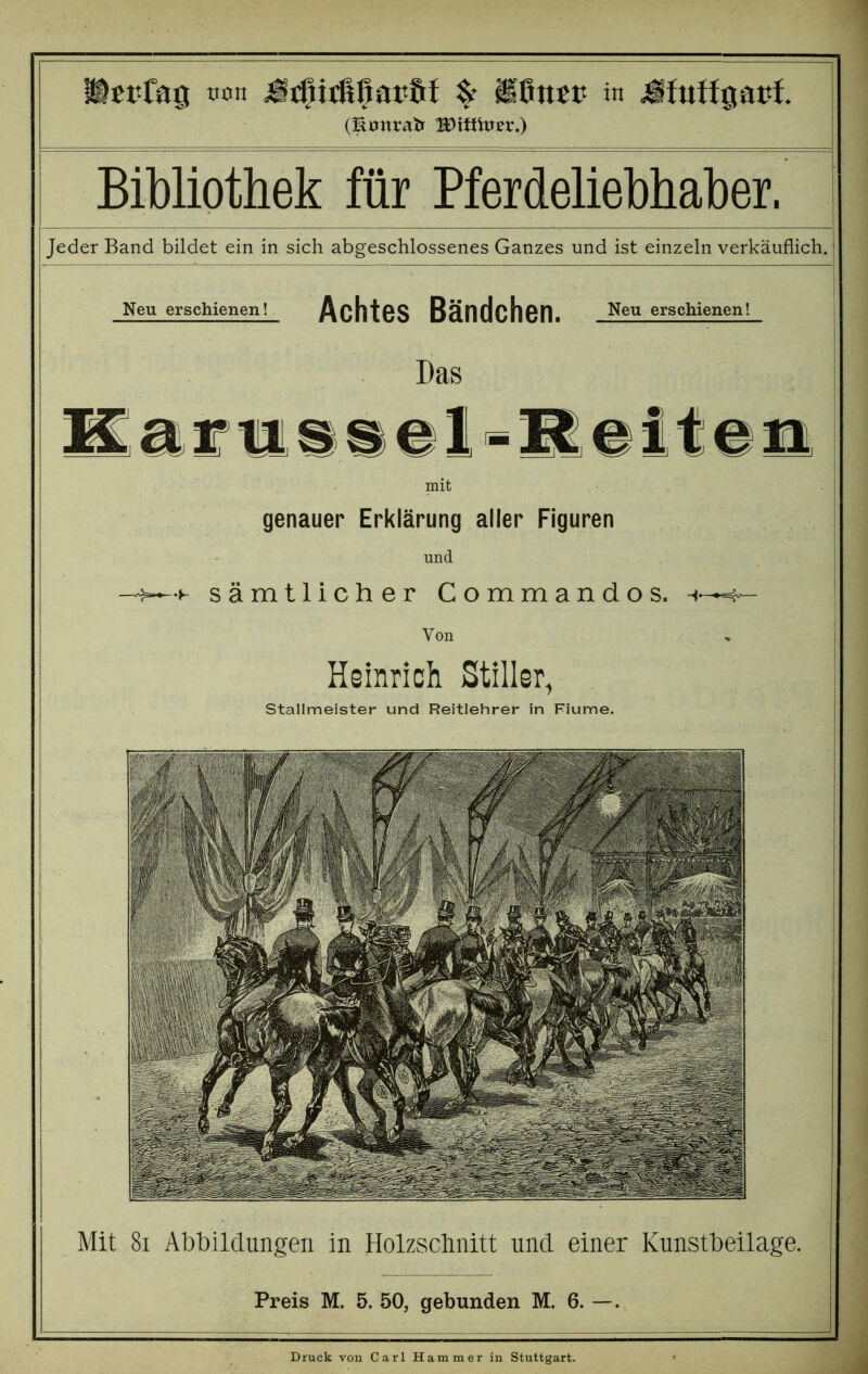 (Emtrab Wxtmtv.) Bibliothek für Pferdeliebhaber. Jeder Band bildet ein in sich abgeschlossenes Ganzes und ist einzeln verkäuflich. Mit 81 Abbildungen in Holzschnitt und einer Kunstbeilage. Preis M. 5. 50, gebunden M. 6. —. Neu erschienen! Achtes Bändchen. Neu erschienen! Das Karussel =R eiten mit genauer Erklärung aller Figuren und sämtlicher Commandos. Von Heinrich Stiller, Stallmeister und Reitlehrer in Fiume. Druck von Carl Hammer in Stuttgart.