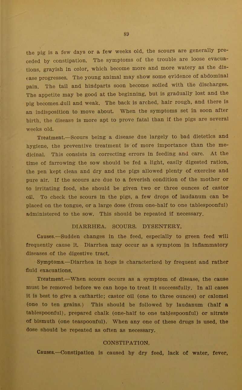 the pig is a few days or a few weeks old, the scours are generally pre- ceded by constipation. The symptoms of the trouble are loose evacua- tions, grayish in color, which become more and more watery as the dis- ease progresses. The young animal may show some evidence of abdominal pain. The tail and hindparts soon become soiled with the discharges. The appetite may be good at the beginning, but is gradually lost and the pig becomes dull and weak. The back is arched, hair rough, and there is an indisposition to move about. When the symptoms set in soon after birth, the disease is more apt to prove fatal than if the pigs are several weeks old. Treatment.—Scours being a disease due largely to bad dietetics and hygiene, the preventive treatment is of more importance than the me- dicinal. This consists in correcting errors in feeding and care. At the time of farrowing the sow should be fed a light, easily digested ration, the pen kept clean and dry and the pigs allowed plenty of exercise and pure air. If the scours are due to a feverish condition of the mother or to irritating food, she should be given two or three ounces of castor oil. To check the scours in the pigs, a few drops of laudanum can be placed on the tongue, or a large dose (from one-half to one tablespoonful) administered to the sow. This should be repeated if necessary. DIARRHEA. SCOURS. DYSENTERY. Causes.—Sudden changes in the feed, especially to green feed will frequently cause it. Diarrhea may occur as a symptom in inflammatory diseases of the digestive tract. Symptoms.—Diarrhea in hogs is characterized by frequent and rather fluid exacuations. Treatment.—When scours occurs as a symptom of disease, the cause must be removed before we can hope to treat it successfully. In all cases it is best to give a cathartic; castor oil (one to three ounces) or calomel (one to ten grains.) This should be followed by laudanum (half a tablespoonful), prepared chalk (one-half to one tablespoonful) or nitrate of bismuth (one teaspoonful). When any one of these drugs is used, the dose should be repeated as often as necessary. CONSTIPATION. Causes.—Constipation is caused by dry feed, lack of water, fever,