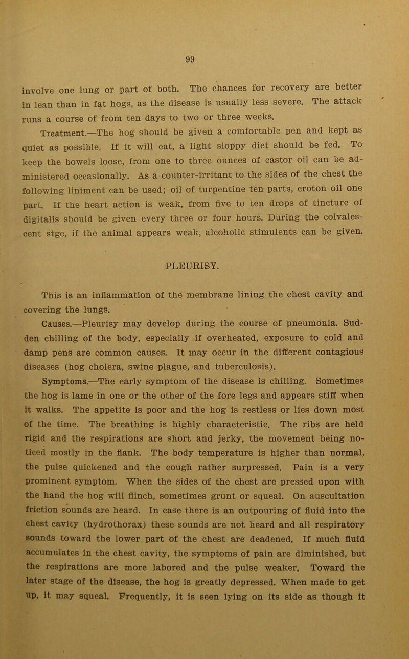 involve one lung or part of both. The chances for recovery are better in lean than in fat hogs, as the disease is usually less severe. The attack runs a course of from ten days to two or three weeks. Treatment.—The hog should be given a comfortable pen and kept as quiet as possible. If it will eat, a light sloppy diet should be fed. To keep the bowels loose, from one to three ounces of castor oil can be ad- ministered occasionally. As a counter-irritant to the sides of the chest the following liniment can be used; oil of turpentine ten parts, croton oil one part. If the heart action is weak, from five to ten drops of tincture of digitalis should be given every three or four hours. During the colvales- cent stge, if the animal appears weak, alcoholic stimulents can be given. PLEURISY. This is an inflammation of the membrane lining the chest cavity and covering the lungs. Causes.—Pleurisy may develop during the course of pneumonia. Sud- den chilling of the body, especially if overheated, exposure to cold and damp pens are common causes. It may occur in the different contagious diseases (hog cholera, swine plague, and tuberculosis). Symptoms.—The early symptom of the disease is chilling. Sometimes the hog is lame in one or the other of the fore legs and appears stiff when it walks. The appetite is poor and the hog is restless or lies down most of the time. The breathing is highly characteristic. The ribs are held rigid and the respirations are short and jerky, the movement being no- ticed mostly in the flank. The body temperature is higher than normal, the pulse quickened and the cough rather surpressed. Pain is a very prominent symptom. When the sides of the chest are pressed upon with the hand the hog will flinch, sometimes grunt or squeal. On auscultation friction sounds are heard. In case there is an outpouring of fluid into the chest cavity (hydrothorax) these sounds are not heard and all respiratory sounds toward the lower part of the chest are deadened. If much fluid accumulates in the chest cavity, the symptoms of pain are diminished, but the respirations are more labored and the pulse weaker. Toward the later stage of the disease, the hog is greatly depressed. When made to get up, it may squeal. Frequently, it is seen lying on its side as though it