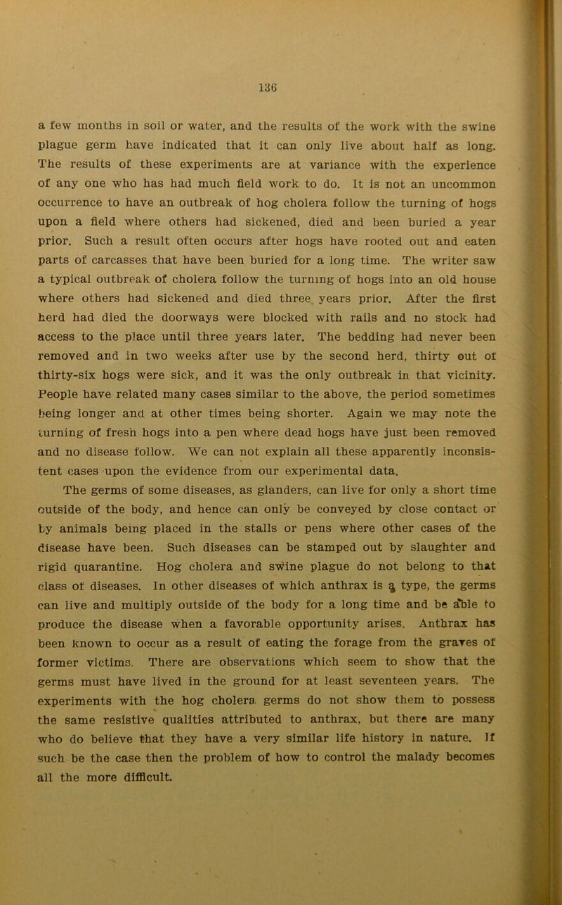 13G a few months in soil or water, and the results of the work with the swine plague germ have indicated that it can only live about half as long. The results of these experiments are at variance with the experience of any one who has had much field work to do. It is not an uncommon occurrence to have an outbreak of hog cholera follow the turning of hogs upon a field where others had sickened, died and been buried a year prior. Such a result often occurs after hogs have rooted out and eaten parts of carcasses that have been buried for a long time. The writer saw a typical outbreak of cholera follow the turning of hogs into an old house where others had sickened and died three years prior. After the first herd had died the doorways were blocked with rails and no stock had access to the place until three years later. The bedding had never been removed and in two weeks after use by the second herd, thirty out of thirty-six hogs were sick, and it was the only outbreak in that vicinity. People have related many cases similar to the above, the period sometimes being longer and at other times being shorter. Again we may note the turning of fresh hogs into a pen where dead hogs have just been removed and no disease follow. We can not explain all these apparently inconsis- tent cases upon the evidence from our experimental data. The germs of some diseases, as glanders, can live for only a short time outside of the body, and hence can only be conveyed by close contact or by animals being placed in the stalls or pens where other cases of the disease have been. Such diseases can be stamped out by slaughter and rigid quarantine. Hog cholera and swine plague do not belong to that class of diseases. In other diseases of which anthrax is ^ type, the germs can live and multiply outside of the body for a long time and be ^ble to produce the disease when a favorable opportunity arises. Anthrax has been known to occur as a result of eating the forage from the graves of former victims. There are observations which seem to show that the germs must have lived in the ground for at least seventeen years. The experiments with the hog cholera germs do not show them to possess the same resistive qualities attributed to anthrax, but there are many who do believe that they have a very similar life history in nature. If such be the case then the problem of how to control the malady becomes all the more difficult.