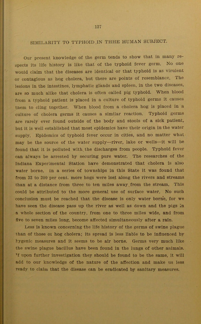 SIMILARITY TO TYPHOID. IN THHE HUMAN SUBJECT. Our present knowledge of the germ tends to show that in many re- spects its life history is like that of the typhoid fever germ. No one would claim that the diseases are identical or that typhoid is as virulent or contagious as hog cholera, but there are points of resemblance. The lesions in the intestines, lymphatic glands and spleen, in the two diseases, are so much alike that cholera is often called pig typhoid. When blood from a typhoid patient is placed in a culture of typhoid germs it causes tnem to cling together. When blood from a cholera hog is placed in a culture of cholera germs it causes a similar reaction. Typhoid germs are rarely ever found outside of the body and stools of a sick patient, but it is well established that most epidemics have their origin in the water supply. Epidemics of typhoid fever occur in cities, and no matter what may be the source of the water supply—river, lake or wells—it will be found that it is polluted with the discharges from people. Typhoid fever can always be arrested by securing pure water. The researches of the Indiana Experimental Station have demonstrated that cholera is also water borne, in a series of townships in this State it was found that from 33 to 200 per cent, more hogs were lost along the rivers and streams than at a distance from three to ten miles away^from the stream. This could be attributed to the more general use of surface water. No such conclusion must be reached that the disease is only water borne, for we have seen the disease pass up the river as well as down and the pigs in a whole section of the country, from one to three miles wide, and from five to seven miles long, become affected simultaneously after a rain. Less is known concerning the life history of the germs of swine plague than of those or hog cholera; its spread is less liable to be influenced by hygenic measures and it seems to be air borne. Germs very much like the swine plague bacillus have been found in the lungs of other animals. Tf upon further investigation they should be found to be the same, it will add to our knowledge of the nature of the affection and make us less ready to claim that the disease can be eradicated by sanitary measures.