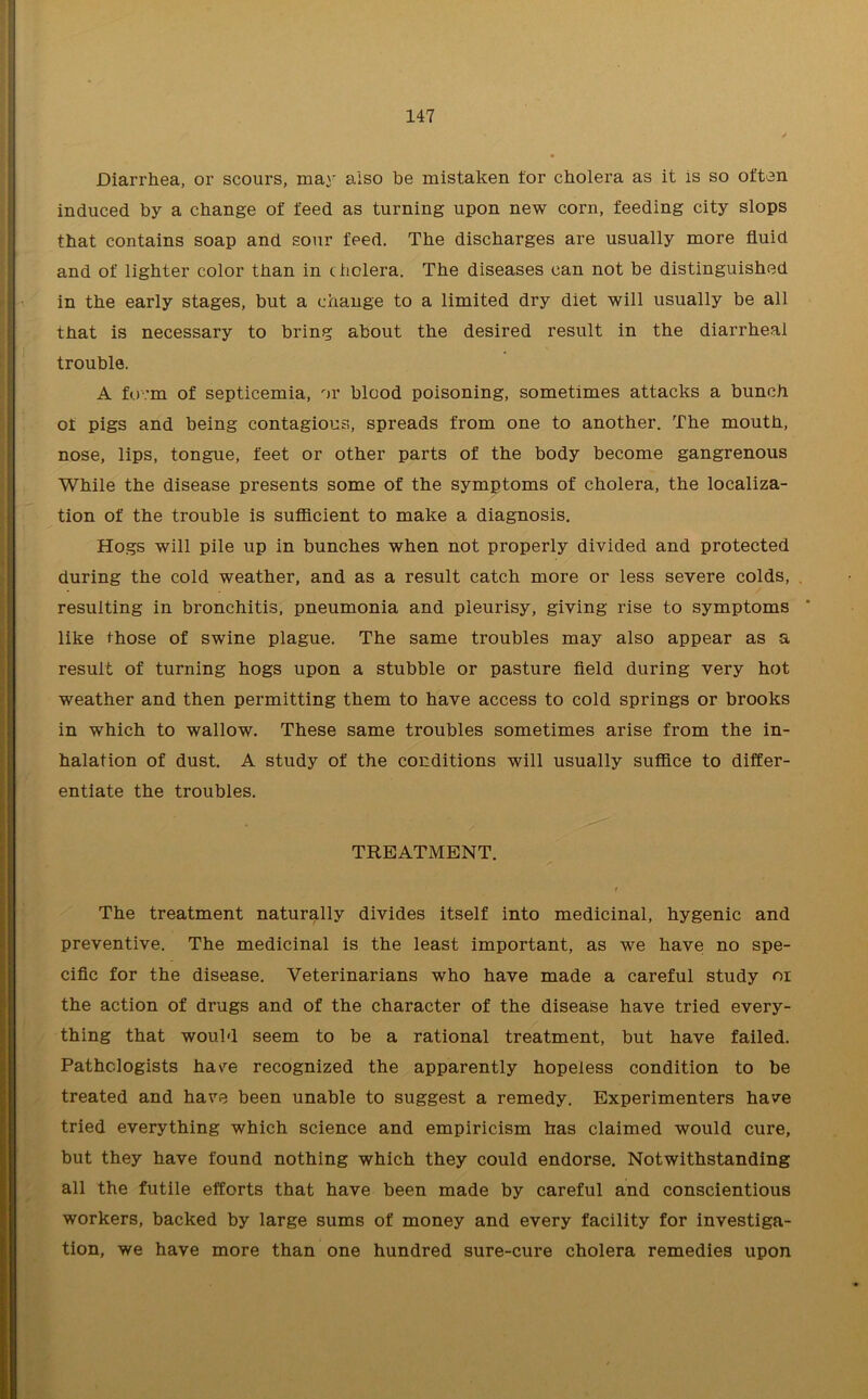 Diarrhea, or scours, may also be mistaken for cholera as it is so often induced by a change of feed as turning upon new corn, feeding city slops that contains soap and sour feed. The discharges are usually more fluid and of lighter color than in cholera. The diseases can not be distinguished in the early stages, but a change to a limited dry diet will usually be all that is necessary to bring about the desired result in the diarrheal trouble. A fo.'m of septicemia, or blood poisoning, sometimes attacks a bunch of pigs and being contagious, spreads from one to another. The mouth, nose, lips, tongue, feet or other parts of the body become gangrenous While the disease presents some of the symptoms of cholera, the localiza- tion of the trouble is sufficient to make a diagnosis. Hogs will pile up in bunches when not properly divided and protected during the cold weather, and as a result catch more or less severe colds, resulting in bronchitis, pneumonia and pleurisy, giving rise to symptoms like those of swine plague. The same troubles may also appear as a result of turning hogs upon a stubble or pasture field during very hot weather and then permitting them to have access to cold springs or brooks in which to wallow. These same troubles sometimes arise from the in- halation of dust. A study of the conditions will usually suffice to differ- entiate the troubles. TREATMENT. t The treatment naturally divides itself into medicinal, hygenic and preventive. The medicinal is the least important, as we have no spe- cific for the disease. Veterinarians who have made a careful study oi the action of drugs and of the character of the disease have tried every- thing that would seem to be a rational treatment, but have failed. Pathologists ha\re recognized the apparently hopeless condition to be treated and have been unable to suggest a remedy. Experimenters have tried everything which science and empiricism has claimed would cure, but they have found nothing which they could endorse. Notwithstanding all the futile efforts that have been made by careful and conscientious workers, backed by large sums of money and every facility for investiga- tion, we have more than one hundred sure-cure cholera remedies upon