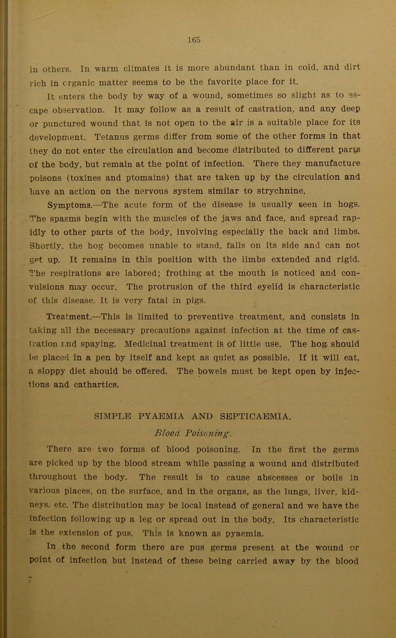 in others. In warm climates it is more abundant than in cold, and dirt rich in organic matter seems to be the favorite place for it. It enters the body by way of a wound, sometimes so slight as to es- cape observation. It may follow as a result of castration, and any deep or punctured wound that is not open to the air is a suitable place for its development. Tetanus germs differ from some of the other forms in that they do not enter the circulation and become distributed to different parts of the body, but remain at the point of infection. There they manufacture poisons (toxines and ptomains) that are taken up by the circulation and have an action on the nervous system similar to strychnine. Symptoms.—The acute form of the disease is usually seen in hogs. The spasms begin with the muscles of the jaws and face, and spread rap- idly to other parts of the body, involving especially the back and limbs. Shortly, the hog becomes unable to stand, falls on its side and can not get up. It remains in this position with the limbs extended and rigid. The respirations are labored; frothing at the mouth is noticed and con- vulsions may occur. The protrusion of the third eyelid is characteristic of this disease. It is very fatal in pigs. Treatment.—This is limited to preventive treatment, and consists in taking all the necessary precautions against infection at the time of cas- tration and spaying. Medicinal treatment is of little use. The hog should be placed in a pen by itself and kept as quiet as possible. If it will eat, a sloppy diet should be offered. The bowels must be kept open by injec- tions and cathartics. SIMPLE PYAEMIA AND SEPTICAEMIA. Blood Poisoning. There are two forms of blood poisoning. In the first the germs are picked up by the blood stream while passing a wound and distributed throughout the body. The result is to cause abscesses or boils in various places, on the surface, and in the organs, as the lungs, liver, kid- neys. etc. The distribution may be local instead of general and we have the infection following up a leg or spread out in the body. Its characteristic is the extension of pus. This is known as pyaemia. In the second form there are pus germs present at the wound or point of infection but instead of these being carried away by the blood /