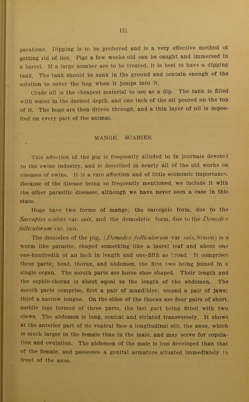 parations. Dipping is to be preferred and is a very effective method of getting rid of lice. Pigs a few weeks old can be caught and immersed in a barrel. If a large number are to be treated, it is best to have a dipping tank. The tank should be sunk in the ground and contain enough of the solution to cover the hog when it jumps into it. Crude oil is the cheapest material to use as a dip. The tank is filled with water to the desired depth, and one inch of the oil poured on the top of it. The hogs are then driven through, and a thin layer of oil is depos- ited on every part of the animal. MANGE. SCABIES. This affection of the pig is frequently alluded to in journals devoted .to the swine industry, and is described in nearly all of the old works on diseases of swine. It is a rare affection and of little economic importance. Because of the disease being so frequently mentioned, we include it with the other parasitic diseases, although we have never seen a case in this state. Hogs have two forms of mange; the sarcoptic form, due to the Sarcoptes scabies var. suis, and the demodetic form, due to the Demcdex folliculorum var. suis. The demodex of the pig, (Demodexpolliculorum var suis, Simon) is a worm like parasite, shaped something like a laurel leaf and about one one-hundredth of an inch in length and one-fifth as broad. It comprises three parts; head, thorax, and abdomen, the first two being joined in a single organ. The mouth parts are horse shoe shaped. Their length and the cephlo-thorax is about equal to the length of the abdomen. The mouth parts comprise, first a pair of mandibles; second a pair of jaws; third a narrow tongue. On the sides of the thorax are four pairs of short, mobile legs formed of three parts, the last part being fitted with two claws. The abdomen is long, conical and striated transversely. It shows at the anterior part of its ventral face a longitudinal slit, the anus, which is much larger in the female than in the male, and may serve for copula- tion and ovulation. The abdomen of the male is less developed than that of the female, and possesses a genital armature situated immediately in front of the anus.