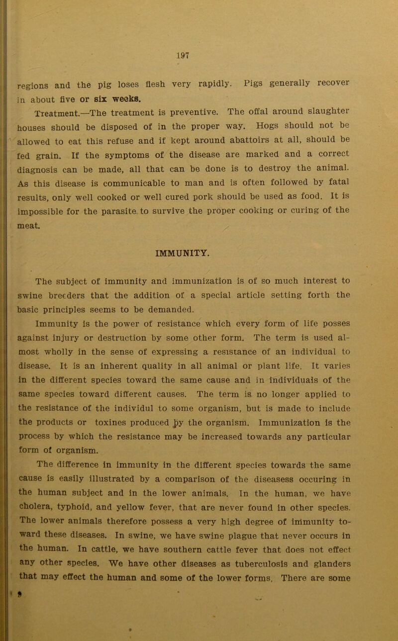 regions and the pig loses flesh very rapidly. Pigs generally recover in about five or six weeks. Treatment.—The treatment is preventive. The offal around slaughter houses should be disposed of in the proper way. Hogs should not be allowed to eat this refuse and if kept around abattoirs at all, should be fed grain. If the symptoms of the disease are marked and a correct diagnosis can be made, all that can be done is to destroy the animal. As this disease is communicable to man and is often followed by fatal results, only well cooked or well cured pork should be used as food. It is impossible for the parasite to survive the proper cooking or curing of the meat. IMMUNITY. The subject of immunity and immunization is of so much interest to swine breeders that the addition of a special article setting forth the basic principles seems to be demanded. Immunity is the power of resistance which every form of life posses against injury or destruction by some other form. The term is used al- most wholly in the sense of expressing a resistance of an individual to disease. It is an inherent quality in all animal or plant life. It varies in the different species toward the same cause and in individuals of the same species toward different causes. The term is no longer applied to the resistance of the individul to some organism, but is made to include the products or toxines produced ]?y the organism. Immunization is the process by which the resistance may be increased towards any particular form of organism. The difference in immunity in the different species towards the same cause is easily illustrated by a comparison of the diseasess occuring in the human subject and in the lower animals. In the human, we have cholera, typhoid, and yellow fever, that are never found in other species. The lower animals therefore possess a very high degree of immunity to- ward these diseases. In swine, we have swine plague that never occurs in the human. In cattle, we have southern cattle fever that does not effect any other species. We have other diseases as tuberculosis and glanders that may effect the human and some of the lower forms. There are some « » *