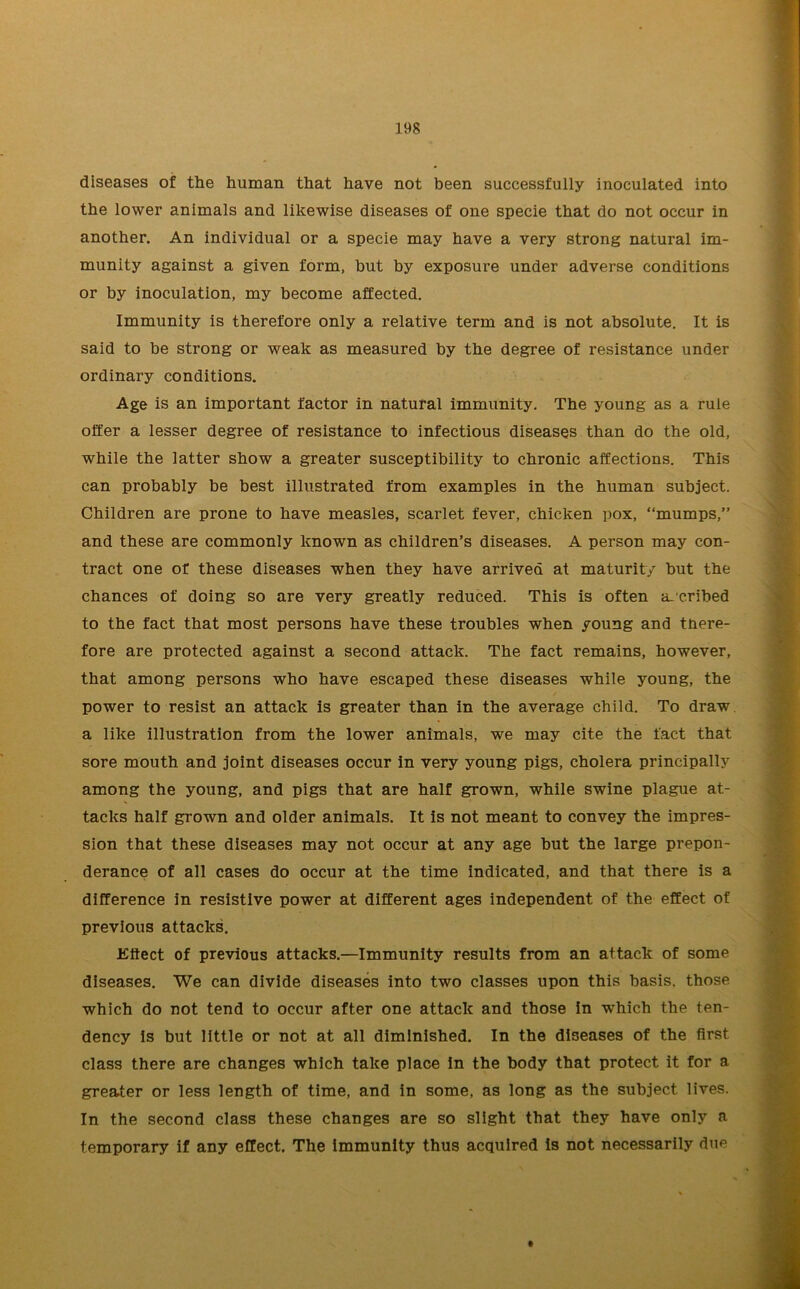 diseases of the human that have not been successfully inoculated into the lower animals and likewise diseases of one specie that do not occur in another. An individual or a specie may have a very strong natural im- munity against a given form, but by exposure under adverse conditions or by inoculation, my become affected. Immunity is therefore only a relative term and is not absolute. It is said to be strong or weak as measured by the degree of resistance under ordinary conditions. Age is an important factor in natural immunity. The young as a rule offer a lesser degree of resistance to infectious diseases than do the old, while the latter show a greater susceptibility to chronic affections. This can probably be best illustrated from examples in the human subject. Children are prone to have measles, scarlet fever, chicken pox, “mumps,” and these are commonly known as children’s diseases. A person may con- tract one of these diseases when they have arrived at maturity but the chances of doing so are very greatly reduced. This is often ascribed to the fact that most persons have these troubles when young and tnere- fore are protected against a second attack. The fact remains, however, that among persons who have escaped these diseases while young, the power to resist an attack is greater than in the average child. To draw a like illustration from the lower animals, we may cite the fact that sore mouth and joint diseases occur in very young pigs, cholera principally among the young, and pigs that are half grown, while swine plague at- tacks half grown and older animals. It is not meant to convey the impres- sion that these diseases may not occur at any age but the large prepon- derance of all cases do occur at the time indicated, and that there is a difference in resistive power at different ages independent of the effect of previous attacks. Effect of previous attacks.—Immunity results from an attack of some diseases. We can divide diseases into two classes upon this basis, those which do not tend to occur after one attack and those in which the ten- dency is but little or not at all diminished. In the diseases of the first class there are changes which take place in the body that protect it for a greater or less length of time, and in some, as long as the subject lives. In the second class these changes are so slight that they have only a temporary if any effect. The immunity thus acquired is not necessarily due