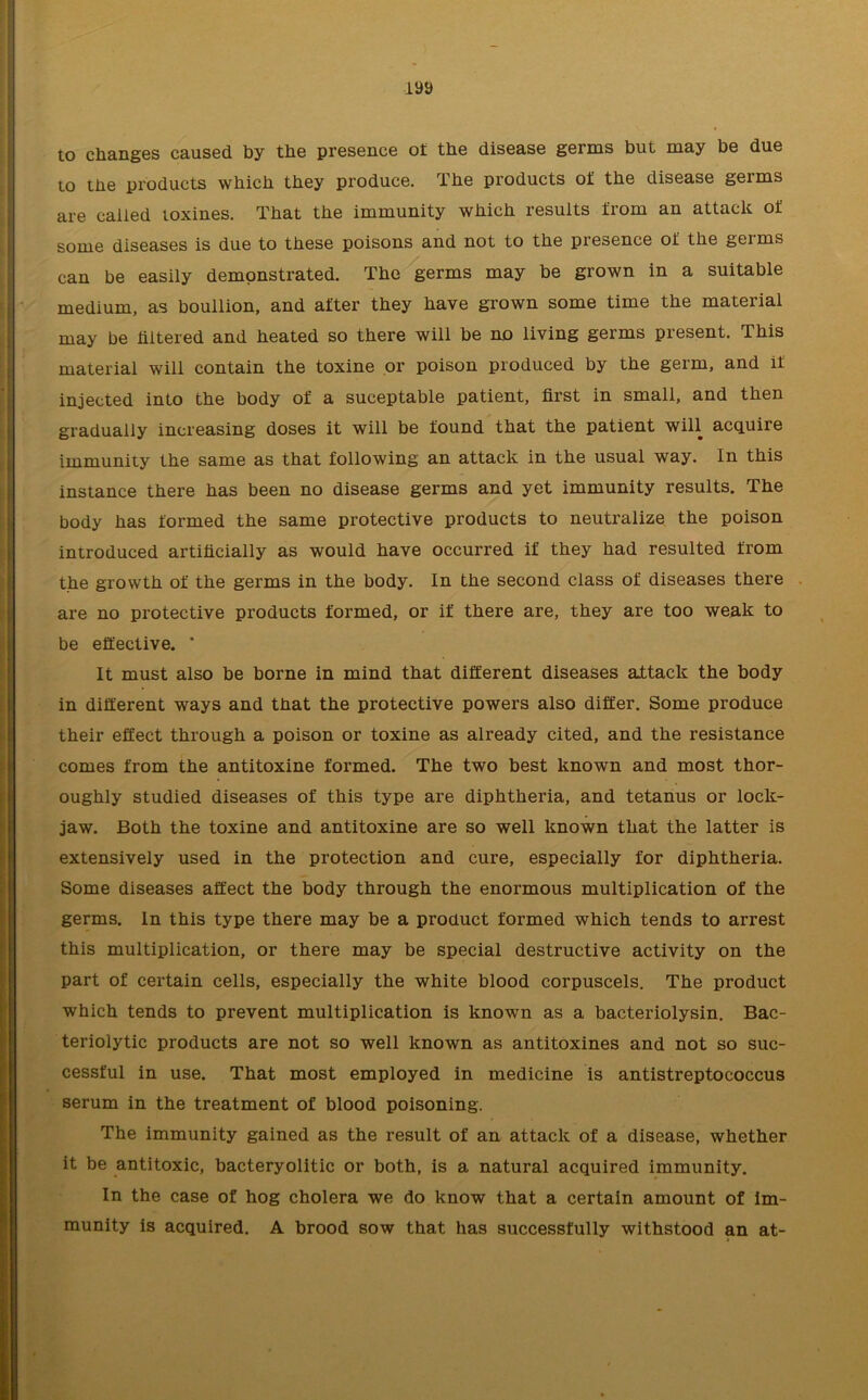 laa to changes caused by the presence ot the disease germs but may be due to the products which they produce. The products of the disease germs are called toxines. That the immunity which results from an attack of some diseases is due to these poisons and not to the presence of the germs can be easily demonstrated. The germs may be grown in a suitable medium, as boullion, and after they have grown some time the material may be hltered and heated so there will be no living germs present. This material will contain the toxine or poison produced by the germ, and if injected into the body of a suceptable patient, first in small, and then gradually increasing doses it will be found that the patient will acquire immunity the same as that following an attack in the usual way. In this instance there has been no disease germs and yet immunity results. The body has formed the same protective products to neutralize the poison introduced artificially as would have occurred if they had resulted from the growth of the germs in the body. In the second class of diseases there are no protective products formed, or if there are, they are too weak to be effective. * It must also be borne in mind that different diseases attack the body in different ways and that the protective powers also differ. Some produce their effect through a poison or toxine as already cited, and the resistance comes from the antitoxine formed. The two best known and most thor- oughly studied diseases of this type are diphtheria, and tetanus or lock- jaw. Both the toxine and antitoxine are so well known that the latter is extensively used in the protection and cure, especially for diphtheria. Some diseases affect the body through the enormous multiplication of the germs. In this type there may be a product formed which tends to arrest this multiplication, or there may be special destructive activity on the part of certain cells, especially the white blood corpuscels. The product which tends to prevent multiplication is known as a bacteriolysin. Bac- teriolytic products are not so well known as antitoxines and not so suc- cessful in use. That most employed in medicine is antistreptococcus serum in the treatment of blood poisoning. The immunity gained as the result of an attack of a disease, whether it be antitoxic, bacteryolitic or both, is a natural acquired immunity. In the case of hog cholera we do know that a certain amount of im- munity is acquired. A brood sow that has successfully withstood an at-