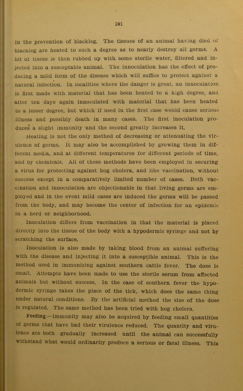 in the prevention of blackleg. The tissues of an animal having died of blackleg are heated to such a degree as to nearly destroy all germs. A bit of tissue is then rubbed up with some sterile water, filtered and in- jected into a susceptable animal. The innoculation has the effect of pro- ducing a mild form of the disease which will suffice to protect against a natural infection. In localities where the danger is great, an innoculation is first made with material that has been heated to a high degree, and alter ten days again innoculated with material that has been heated to a lesser degree, but which if used in the first case would cause serious illness and possibly death in many cases. The first inoculation pro- duces a slight immunity and the second greatly increases it. Heating is not the only method of decreasing or attenuating the vir- ulence of germs. It may also be accomplished by growing them in dif- ferent media, and at different temperatures for different periods of time, and by chemicals. All of these methods have been employed in securing a virus for protecting against hog cholera, and like vaccination, without success except in a comparatively limited number of cases. Both vac- cination and innoculation are objectionable in that living germs are em- ployed and in the event mild cases are induced the germs will be passed from the body, and may become the center of infection for an epidemic in a herd or neighborhood. Inoculation differs from vaccination in that the material is placed directly into the tissue of the body with a hypodermic syringe and not by scratching the surface. Inoculation is also made by taking blood from an animal suffering with the disease and injecting it into a susceptible animal. This is the method used in immunizing against southern cattle fever. The dose is small. Attempts have been made to use the sterile serum from affected animals but without success. In the case of southern fever the hypo- dermic syringe takes the place of the tick, which does the same thing under natural conditions. By the artificial method the size of the dose is regulated. The same method has been tried with hog cholera. Feeding.—Immunity may also be acquired by feeding small quantities of germs that have had their virulence reduced. The quantity and viru- lence are both gradually increased until the animal can successfully withstand what would ordinarily produce a serious or fatal illness. This