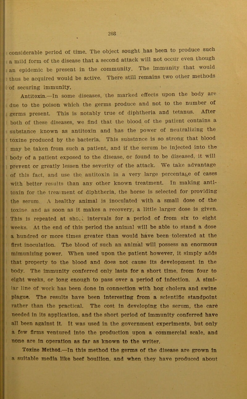 considerable period of time. The object sought has been to produce such a mild form of the disease that a second attack will not occur even though an epidemic be present in the community. The immunity that would thus be acquired would be active. There still remains two other methods of securing immunity. Antitoxin.—In some diseases, the marked effects upon the body aie due to the poison which the germs produce and not to the number of germs present. This is notably true of diphtheria and tetanus. After both of these diseases, we find that the blood of the patient contains a substance known as antitoxin and has the power of neutralizing the toxine produced by the bacteria. This suostance is so strong that blood may be taken from such a patient, and if the serum be injected into the body of a patient exposed to the disease, or found to be diseased, it will preyent or greatly lessen the severity of the attack. We take advantage of this fact, and use the antitoxin in a very large percentage of cases with better results than any other known treatment. In making anti- toxin for the treatment of diphtheria, the horse is selected for providing the serum. A healthy animal is inoculated with a small dose of the toxine and as soon as it makes a recovery, a little larger dose is given. This is repeated at she A intervals for a period of from six to eight weeks. At the end of this period the animal will be able to stand a dose a hundred or more times greater than would have been tolerated at the first inoculation. The blood of such an animal will possess an enormous mimunizing power. When used upon the patient however, it simply adds that property to the blood and does not cause its development in the body. The immunity conferred only lasts for a short time, from four to eight weeks, or long enough to pass over a period of Infection. A simi- lar line of work has been done In connection with hog cholera and swine plague. The results have been interesting from a scientific standpoint rather than the practical. The cost in developing the serum, the care needed in its application, and the short period of immunity conferred have all been against It. It was used in the government experiments, but only a few firms ventured into the production upon a commercial scale, and none are in operation as far as known to the writer. Toxine Method.—In this method the germs of the disease are grown in a suitable media like beef bouillon, and when they have produced about