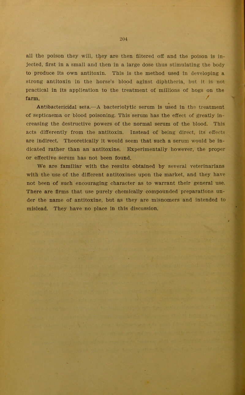 all the poison they will, they are then filtered off and the poison is in- jected, first in a small and then in a large dose thus stimulating the body to produce its own antitoxin. This is the method used in developing a strong antitoxin in the horse’s blood aginst diphtheria, but it is not practical in its application to the treatment of millions of hogs on the farm. •' * Antibactericidal sera.—A bacteriolytic serum is used in the treatment of septicaema or blood poisoning. This serum has the effect of greatly in- creasing the destructive powers of the normal serum of the blood. This acts differently from the antitoxin. Instead of being direct, its effects are indirect. Theoretically it would seem that such a serum would be in- dicated rather than an antitoxine. Experimentally however, the proper or effective serum has not been found. We are familiar with the results obtained by several veterinarians with the use of the different antitoxines upon the market, and they have not been of such encouraging character as to warrant their general use. There are firms that use purely chemically compounded preparations un- der the name of antitoxine, but as they are misnomers and intended to mislead. They have no place in this discussion.