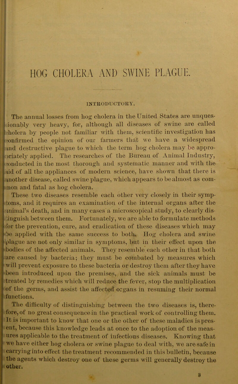 HOG CHOLERA AND SWINE PLAGUE. INTRODUCTORY. The annual losses from hog cholera in the United States are unques- ionably very heavy, for, although all diseases of swine are called iholera by people not familiar with them, scientific investigation has confirmed the opinion of oui? farmers that we have a widespread tnd destructive plague to which the term hog cholera may be appro- jriately applied. The researches of the Bureau of Animal Industry, ionducted in the most thorough and systematic manner and with the lid of all the appliances of modern science, have shown that there is mother disease, called swine plague, which appears to be almost as com- 1 non and fatal as hog cholera. These two diseases resemble each other very closely in their symp- toms, and it requires an examination of the internal organs after the inimaPs death, and in many cases a microscopical study, to clearly dis- . anguish between them. Fortunately, we are able to formulate methods for the prevention, cure, and eradication of these diseases which may 'be applied with the same success to both. Hog cholera and swine plague are not only similar in symptoms, but in their effect upon the bodies of the affected animals. They resemble each other in that both are caused by bacteria; they must be combated by measures which will prevent exposure to these bacteria or destroy them after they have been introduced upon the premises, and the sick animals must be treated by remedies which will reduce the fever, stop the multiplication of the germs, and assist the affected organs in resuming their normal functions. The difficulty of distinguishing between the two diseases is, there- fore, of no great consequence in the practical work of controlling them. It is important to know that one or the other of these maladies is pres- ent, because this knowledge leads at once to the adoption of the meas- ures applicable to the treatment of infectious diseases. Knowing that we have either hog cholera or swine plague to deal with, we are safe in carryingiuto effect the treatment recommended in this bulletin, because the agents which destroy one of these germs will generally destroy the other* 3