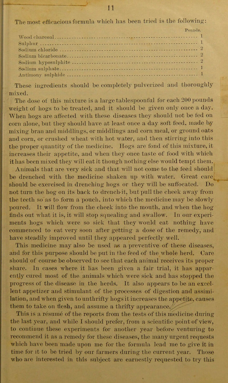 The most efficacious formula which has been tried is the following: Pounds. Wood charcoal 1 Sulphur 1 Sodium chloride 2 Sodium bicarbonate - 2 Sodium hyposulphite 2 Sodium sulphate 1 Antimony sulphide 1 These ingredients should be completely pulverized and thoroughly mixed. The dose of this mixture is a large tablespoonful for each 200 pounds weight of hogs to be treated, and it should be given only once a day. When hogs are affected with these diseases they should not be fed on corn alone, but they should have at least once a day soft feed, made by mixing bran and middlings, or middlings and corn meal, or ground oats and corn, or crushed wheat with hot water, and then stirring into this the proper quantity of the medicine. Hogs are fond of this mixture, it increases their appetite, and when they once taste of food with which ithas been mixed they will eat it though nothing else would tempt them. Animals that are very sick and that will not come to the feed should be drenched with the medicine shaken up with water. Great care should be exercised in drenching hogs or they will be suffocated. Do not turn the hog on its back to drench-it, but pull the cheek away from the teeth so ns to form a pouch, into which the medicine may be slowly poured. It will flow from the cheek into the mouth, and when the hog finds out what it is, it will stop squealing and swallow. In our experi- ments hogs which were so sick that they would eat nothing have commenced to eat very soon after getting a dose of the remedy, and have steadily improved until they appeared perfectly well. This medicine may also be used as a preventive of these diseases, and for this purpose should be put in the feed of the whole herd. Care should of course be observed to see that each animal receives its proper share. In cases where it has been given a fair trial, it has appar- ently cured most of the animals which were sick and has stopped the progress of the disease in the herds. It also appears to be an excel- lent appetizer and stimulant of the processes of digestion and assimi- lation, and when given to unthrifty hogs it increases the appetite, causes them to take on flesh, and assume a thrifty appearance. ! This is a resume of the reports from the tests of this medicine during the last year, and while I should prefer, from a scientific point of view, to continue these experiments for another year before venturing to reconnnend it as a remedy for these diseases, the many urgent requests which have been made upon me for the formula lead me to give it in time for it to be tried by our farmers during the current year. Those who are interested in tills subject are earnestly requested to try this