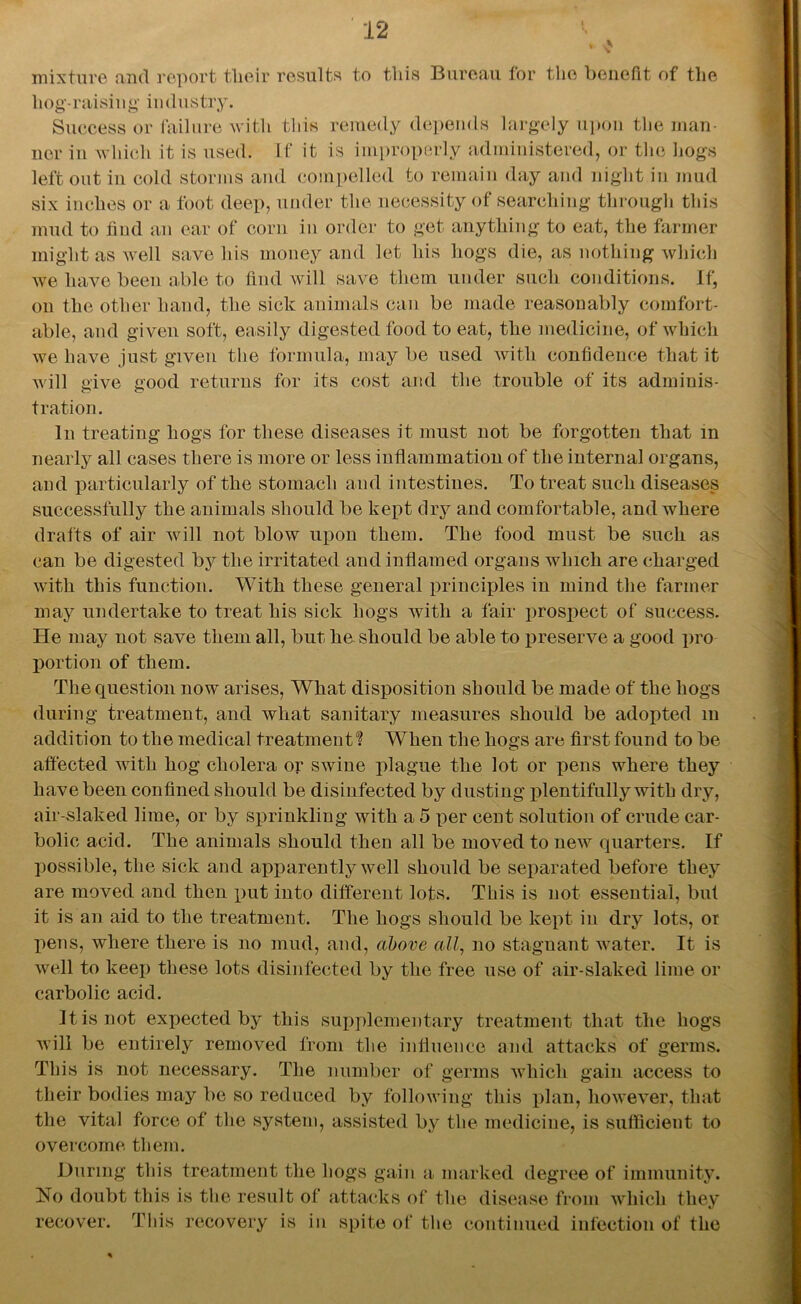 v mixture and report tlieir results to this Bureau for the benefit of the hog-raising industry. Success or failure with this remedy depends largely upon the man- ner in which it is used. If it is improperly administered, or the hogs left out in cold storms and compelled to remain day and night in mud six inches or a foot deep, under the necessity of searching through this mud to find an ear of corn in order to get anything to eat, the farmer might as well save his money and let his hogs die, as nothing which we have been able to find will save them under such conditions. If, on the other hand, the sick animals can be made reasonably comfort- able, and given soft, easily digested food to eat, the medicine, of which we have just given the formula, may be used Avitli confidence that it will give good returns for its cost and the trouble of its adminis- tration. In treating hogs for these diseases it must not be forgotten that in nearly all cases there is more or less inflammation of the internal organs, and particularly of the stomach and intestines. To treat such diseases successfully the animals should be kept dry and comfortable, and where drafts of air will not blow upon them. The food must be such as can be digested by the irritated and inflamed organs which are charged with this function. With these general principles in mind the farmer may undertake to treat his sick hogs with a fair prospect of success. He may not save them all, but he. should be able to preserve a good pro portion of them. The question now arises, What disposition should be made of the hogs during treatment, and what sanitary measures should be adopted m addition to the medical treatment'? When the hogs are first found to be affected Avith hog cholera or swine plague the lot or pens where they have been confined should be disinfected by dusting plentifully with dry, air-slaked lime, or by sprinkling with a 5 per cent solution of crude car- bolic acid. The animals should then all be moved to new quarters. If possible, the sick and apparently well should be separated before they are moved and then put into different lots. This is not essential, but it is an aid to the treatment. The hogs should be kept in dry lots, or pens, where there is no mud, and, above all, no stagnant Avater. It is Avell to keep these lots disinfected by the free use of air-slaked lime or carbolic acid. It is not expected by this supplementary treatment that the hogs will be entirely removed from the influence and attacks of germs. This is not necessary. The number of germs Avliicli gain access to their bodies may be so reduced by following this plan, hoAveA^er, that the vital force of the system, assisted by the medicine, is sufficient to overcome them. During this treatment the hogs gain a marked degree of immunity. No doubt this is the result of attacks of the disease from which they recover. This recovery is in spite of the continued infection of the