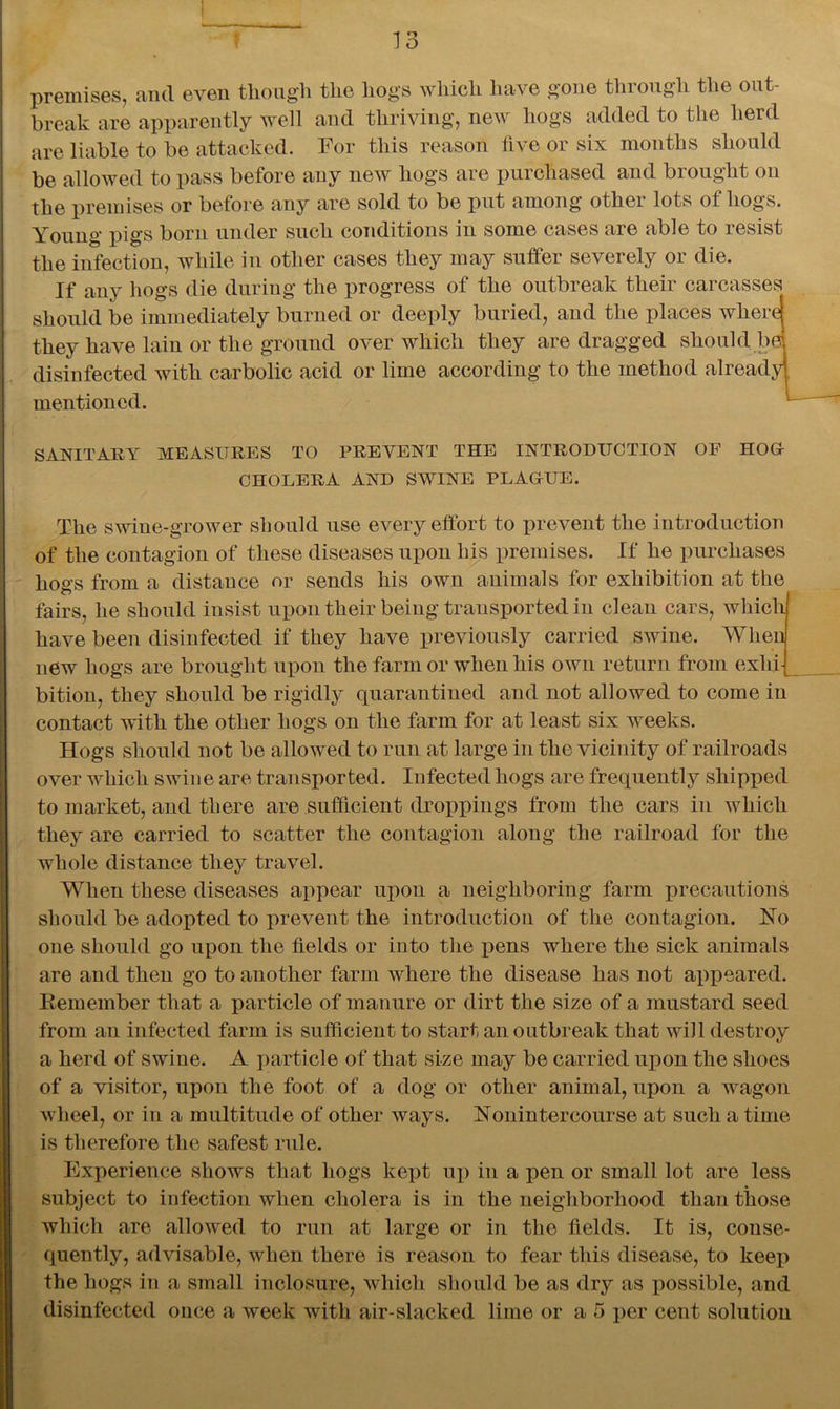 premises, and even though tlie hogs which have gone through the out- break are apparently well and thriving, new hogs added to the herd are liable to be attacked. For this reason five or six months should be allowed to pass before any new hogs are purchased and brought on the premises or before any are sold to be put among other lots of hogs. Young pigs born under such conditions in some cases are able to resist the infection, while in other cases they may suffer severely or die. If any hogs die during the progress of the outbreak their carcasses should be immediately burned or deeply buried, and the places where! they have lain or the ground over which they are dragged should bd disinfected with carbolic acid or lime according to the method already!, mentioned. SANITARY MEASURES TO PREVENT THE INTRODUCTION OF HOG CHOLERA AND SWINE PLAGUE. The swine-grower should use every effort to prevent the introduction of the contagion of these diseases upon his premises. If he purchases hogs from a distance or sends his own animals for exhibition at the fairs, he should insist upon their being transported in clean cars, which have been disinfected if they have previously carried swine. When new hogs are brought upon the farm or when his own return from exhi- bition, they should be rigidly quarantined and not allowed to come in contact with the other hogs on the farm for at least six weeks. Hogs should not be allowed to run at large in the vicinity of railroads over which swine are transported. Infected hogs are frequently shipped to market, and there are sufficient droppings from the cars in which they are carried to scatter the contagion along the railroad for the whole distance they travel. When these diseases appear upon a neighboring farm precautions should be adopted to prevent the introduction of the contagion. No one should go upon the fields or into the xiens where the sick animals are and then go to another farm where the disease has not appeared. Remember that a particle of manure or dirt the size of a mustard seed from an infected farm is sufficient to start an outbreak that will destroy a herd of swine. A particle of that size may be carried upon the shoes of a visitor, upon the foot of a dog or other animal, upon a wagon wheel, or in a multitude of other ways. Nonintercourse at such a time is therefore the safest rule. Experience shows that hogs kept up in a pen or small lot are less subject to infection when cholera is in the neighborhood than those which are allowed to run at large or in the fields. It is, conse- quently, advisable, when there is reason to fear this disease, to keep the hogs in a small inclosure, which should be as dry as possible, and disinfected once a week with air-slacked lime or a 5 per cent solution