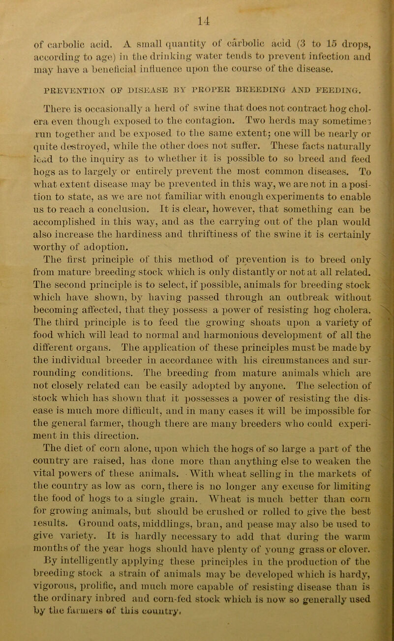 of carbolic acid. A small quantity of carbolic acid (3 to 15 drops, according to age) in the drinking water tends to prevent infection and may have a beneficial influence upon the course of the disease. PREVENTION OF DISEASE BY PROPER BREEDING AND FEEDING. There is occasionally a herd of swine that does not contract hog chol- era even though exposed to the contagion. Two herds may sometimes run together and be exposed to the same extent; one will be nearly or quite destroyed, while the other does not suffer. These facts naturally load to the inquiry as to whether it is possible to so breed and feed hogs as to largely or entirely prevent the most common diseases. To what extent disease may be prevented in this way, we are not in a posi- tion to state, as Ave are not familiar with enough experiments to enable us to reach a conclusion. It is clear, however, that something can be accomplished in this way, and as the carrying out of the plan would also increase the hardiness and thriftiness of the swine it is certainly worthy of adoption. The first principle of this method of prevention is to breed only from mature breeding stock which is only distantly or not at all related. The second principle is to select, if possible, animals for breeding stock which have shown, by having passed through an outbreak without becoming affected, that they possess a power of resisting hog cholera. The third principle is to feed the growing shoats upon a variety of food which will lead to normal and harmonious development of all the different organs. The application of these principles must be made by the individual breeder iu accordance with his circumstances and sur- rounding conditions. The breeding from mature animals which are not closely related can be easily adopted by anyone. The selection of stock which has shown that it possesses a power of resisting the dis- ease is much more difficult, and in many cases it will be impossible for the general farmer, though there are many breeders who could experi- ment in this direction. The diet of corn alone, upon which the hogs of so large a part of the country are raised, has done more than anything else to weaken the vital powers of these animals. With wheat selling in the markets of the country as low as corn, there is no longer any excuse for limiting the food of hogs to a single grain. Wheat is much better than corn for growing animals, but should be crushed or rolled to give the best results. Ground oats, middlings, bran, and pease may also be used to give variety. It is hardly necessary to add that during the warm months of the year hogs should have plenty of young grass or clover. By intelligently applying these principles in the production of the breeding stock a strain of animals may be developed which is hardy, vigorous, prolific, and much more capable of resisting disease than is the ordinary inbred and corn-fed stock which is now so generally used by the farmers of this country.