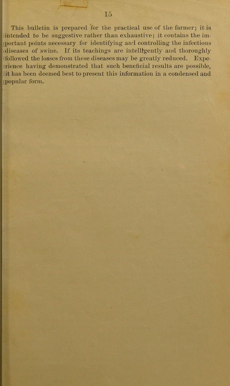 This bulletin is prepared for the practical use of the farmer; it is intended to be suggestive rather than exhaustive; it contains the im- portant points necessary for identifying and controlling the infectious diseases of swine. If its teachings are intelligently and thoroughly followed the losses from these diseases may be greatly reduced. Expe- rience having demonstrated that such beneficial results are possible, it has been deemed best to present this information in a condensed and popular form.