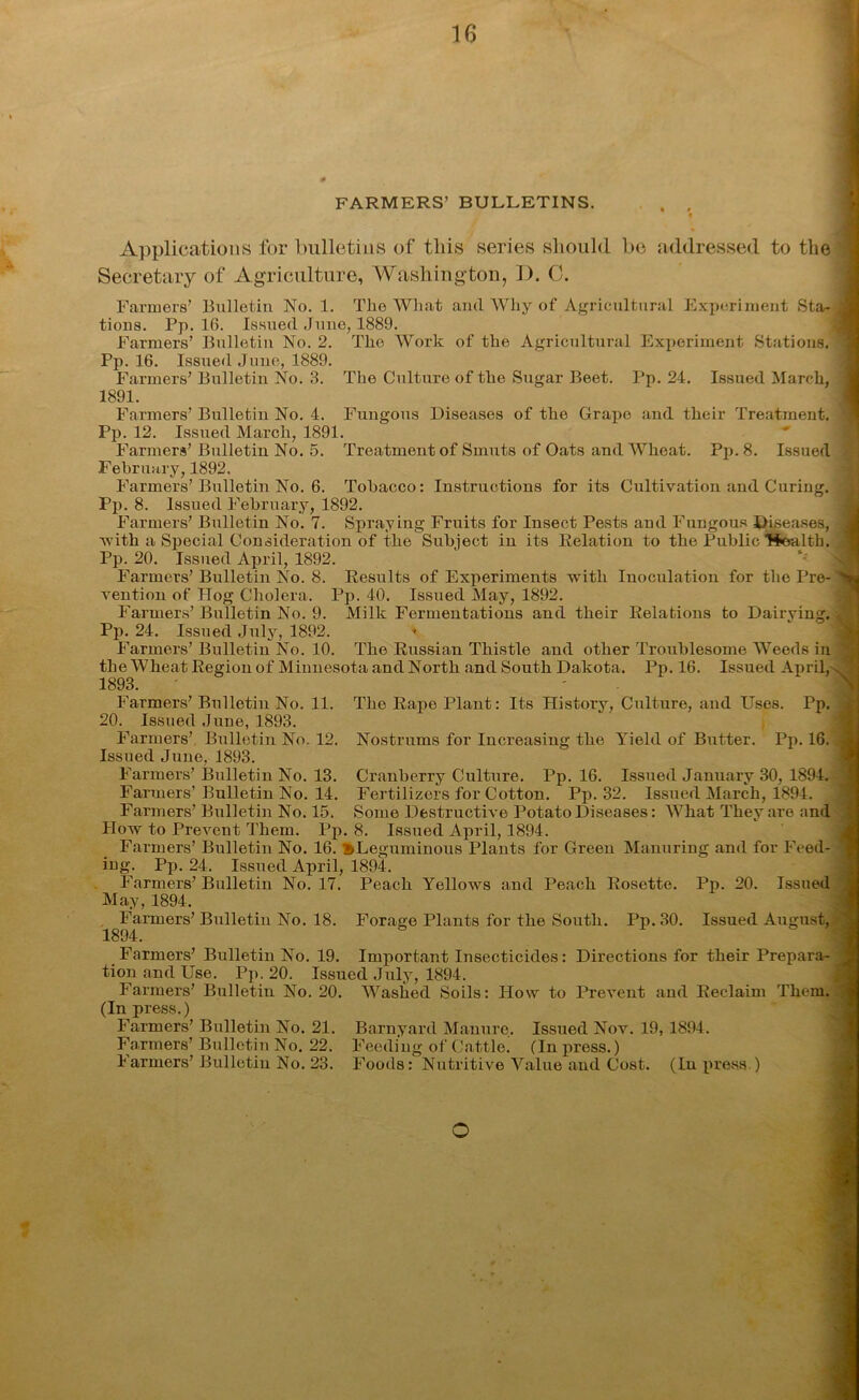 FARMERS’ BULLETINS. . . « Applications for bulletins of this series should be addressed to the Secretary of Agriculture, Washington, D. C. Farmers’ Bulletin No. 1. The What and Why of Agricultural Experiment Sta-j tions. Pp. 16. Issued June, 1889. Farmers’ Bulletin No. 2. The Work of the Agricultural Experiment Stations. • Pp. 16. Issued June, 1889. Farmers’ Bulletin No. 3. The Culture of the Sugar Beet. Pp. 24. Issued March, 1891. Farmers’ Bulletin No. 4. Fungous Diseases of the Grape and their Treatment. Pp. 12. Issued March, 1891. Farmers’Bulletin No. 5. Treatment of Smuts of Oats and Wheat. Pp. 8. Issued February, 1892. Farmers’Bulletin No. 6. Tobacco: Instructions for its Cultivation and Curing. Pp. 8. Issued February, 1892. Farmers’ Bulletin No. 7. Spraying Fruits for Insect Pests and Fungous Diseases, J 'with a Special Consideration of the Subject in its Relation to the Public ’’Stealth. Pp. 20. Issued April, 1892. Farmers’Bulletin No. 8. Results of Experiments with Inoculation for thoPre-^ij vention of Hog Cholera. Pp. 40. Issued May, 1892. Farmers’Bulletin No. 9. Milk Fermentations and their Relations to Dairying. J Pp. 24. Issued July, 1892. * Farmers’ Bulletin No. 10. The Russian Thistle and other Troublesome Weeds in ; the Wheat Region of Minnesota and North and South Dakota. Pp. 16. Issued April,^ g 1893. Farmers’ Bulletin No. 11. The Rape Plant: Its History, Culture, and Uses. Pp. . 20. Issued June, 1893. Farmers’ Bulletin No. 12. Nostrums for Increasing the Yield of Butter. Pp. 16. , Issued June, 1893. Farmers’ Bulletin No. 13. Cranberry Culture. Pp. 16. Issued January 30, 1894. j Farmers’Bulletin No. 14. Fertilizers for Cotton. Pp. 32. Issued March, 1894. Farmers’ Bulletin No. 15. Some Destructive Potato Diseases: What They are and How to Prevent Them. Pp. 8. Issued April, 1894. Farmers’ Bulletin No. 16. '^Leguminous Plants for Green Manuring and for Feed- * ing. Pp. 24. Issued April, 1894. Farmers’Bulletin No. 17. Peach Yellows and Peach Rosette. Pp. 20. Issued May, 1894. Farmers’ Bulletin No. 18. Forage Plants for the South. Pp. 30. Issued August, 1894. Farmers’ Bulletin No. 19. Important Insecticides: Directions for their Prepara- J tion and Use. Pp. 20. Issued July, 1894. Farmers’ Bulletin No. 20. Washed Soils: How to Prevent and Reclaim Them. (In press.) Farmers’ Bulletin No. 21. Barnyard Manure. Issued Nov. 19, 1894. Farmers’ Bulletin No. 22. Feeding of Cattle. (In press.) Farmers’ Bulletin No. 23. Foods: Nutritive Value and Cost. (In press.) o