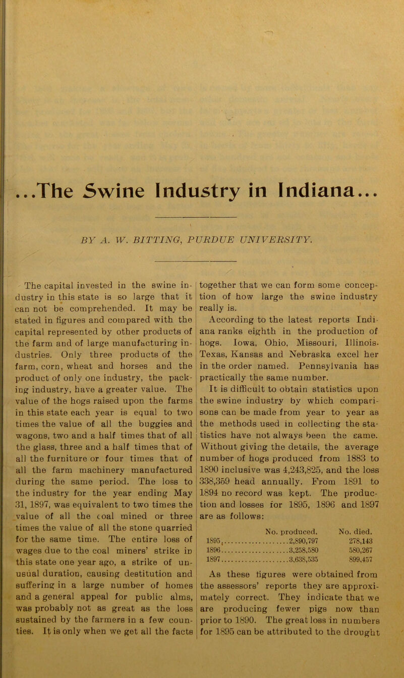 BY A. IV. BITTING, PURDUE UNIVERSITY. The capital invested in the swine in- dustry in this state is so large that it can not be comprehended. It may be stated in figures and compared with the capital represented by other products of the farm and of large manufacturing in- dustries. Only three products of the farm, corn, wheat and horses and the product of only one industry, the pack- ing industry, have a greater value. The value of the hogs raised upon the farms in this state each year is equal to two times the value of all the buggies and wagons, two and a half times that of all the glass, three and a half times that of all the furniture or four times that of all the farm machinery manufactured during the same period. The loss to the industry for the year ending May 31, 1897, was equivalent to two times the value of all the coal mined or three times the value of all the stone quarried for the same time. The entire loss of wages due to the coal miners’ strike in this state one year ago, a strike of un- usual duration, causing destitution and suffering in a large number of homes and a general appeal for public alms, was probably not as great as the loss sustained by the farmers in a few coun- ties. It is only when we get all the facts together that we can form some concep- tion of how large the swine industry really is. According to the latest reports Indi- ana ranks eighth in the production of hogs. Iowa, Ohio, Missouri, Illinois. Texas, Kansas and Nebraska excel her in the order named. Pennsylvania has practically the same number. It is difficult to obtain statistics upon the swine industry by which compari- sons can be made from year to year as the methods used in collecting the sta- tistics have not always been the same. Without giving the details, the average number of hogs produced from 1883 to 1890 inclusive was 4,243,825, and the loss 338,359 head annually. From 1891 to 1894 no record was kept. The produc- tion and losses for 1895, 1896 and 1897 are as follows: No. produced. No. died. 1895, 2,890,797 278,143 1896 3,258,580 580,267 1897 3,638,535 899.457 As these figures were obtained from the assessors’ reports they are approxi- mately correct. They indicate that we are producing fewer pigs now than prior to 1890. The great loss in numbers for 1895 can be attributed to the drought