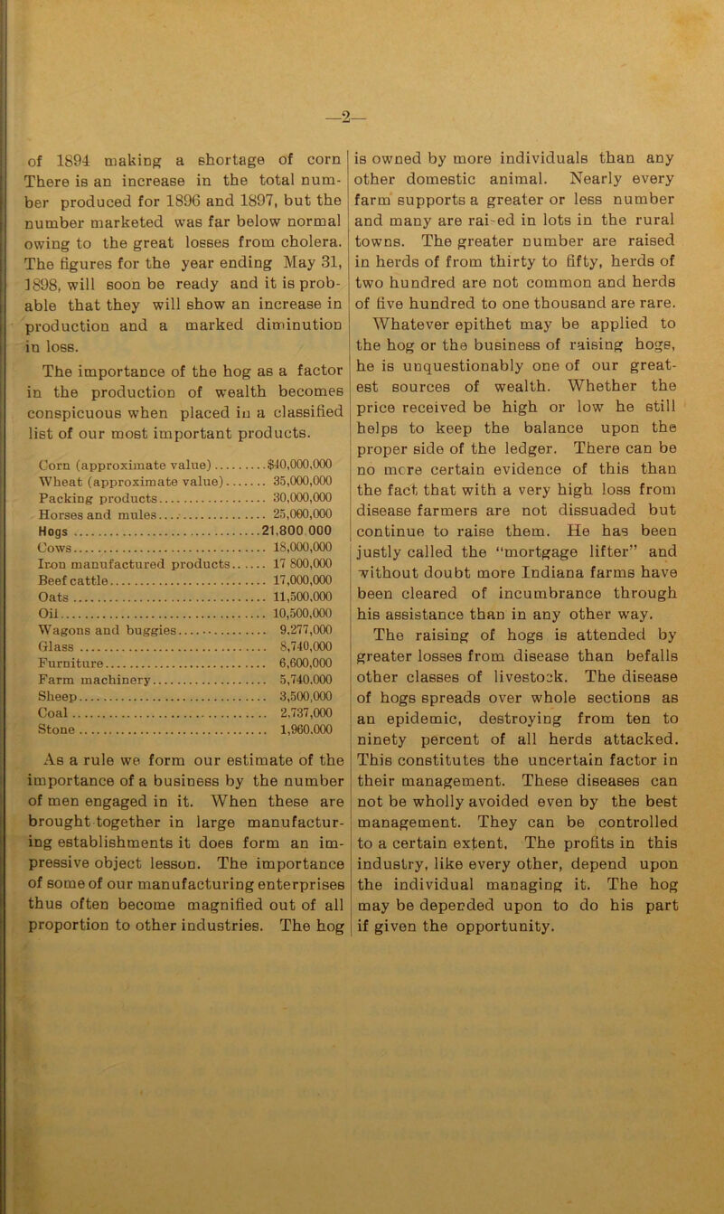 of 1894 making a shortage of corn There is an increase in the total num- ber produced for 1896 and 1897, but the number marketed was far below normal owing to the great losses from cholera. The figures for the year ending May 31, 3898, will soon be ready and it is prob- able that they will show an increase in production and a marked diminution in loss. The importance of the hog as a factor in the production of wealth becomes conspicuous when placed in a classified list of our most important products. Corn (approximate value) $40,000,000 Wheat (approximate value) 35,000,000 Packing products 30,000,000 Horses and mules 25,000,000 Hogs 21,800 000 Cows 18,000,000 Iron manufactured products 17 800,000 Beef cattle 17,000,000 Oats 11,500,000 Oii 10,500,000 Wagons and buggies 9,277,000 Glass 8,740,000 Furniture 6,600,000 Farm machinery 5,740.000 Sheep 3,500,000 Coal 2,737,000 Stone 1,960.000 As a rule we form our estimate of the importance of a business by the number of men engaged in it. When these are brought together in large manufactur- ing establishments it does form an im- pressive object lesson. The importance of some of our manufacturing enterprises thus often become magnified out of all proportion to other industries. The hog is owned by more individuals than any other domestic animal. Nearly every farm supports a greater or less number and many are raked in lots in the rural towns. The greater number are raised in herds of from thirty to fifty, herds of two hundred are not common and herds of five hundred to one thousand are rare. Whatever epithet may be applied to the hog or the business of raising hogs, he is unquestionably one of our great- est sources of wealth. Whether the price received be high or low he still helps to keep the balance upon the proper side of the ledger. There can be no mere certain evidence of this than the fact that with a very high loss from disease farmers are not dissuaded but continue to raise them. He has been justly called the ‘‘mortgage lifter” and without doubt more Indiana farms have been cleared of incumbrance through his assistance than in any other way. The raising of hogs is attended by greater losses from disease than befalls other classes of livestock. The disease of hogs spreads over whole sections as an epidemic, destroying from ten to ninety percent of all herds attacked. This constitutes the uncertain factor in their management. These diseases can not be wholly avoided even by the best management. They can be controlled to a certain extent. The profits in this industry, like every other, depend upon the individual managing it. The hog may be depended upon to do his part if given the opportunity.