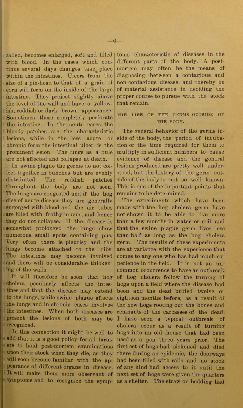 —6— called, becomes enlarged, soft and filled with blood. In the cases which con- tinue several days changes take^ place within the intestines. Ulcers from the size of a pin-head to that of a grain of corn will form on the inside of the large intestine. They project slightly above the level of the wall and have a yellow- ish, reddish or dark brown appearance. Sometimes these completely perforate the intestine. In the acute cases the bloody patches are the characteristic lesions, while in the less acute or chronic form the intestinal ulcer is the prominent lesion. The lungs as a rule are not affected and collapse at death. In swine plague the germs do not col- lect together in bunches but are evenly distributed. The reddish patches throughout the body are not seen. The lungs are congested and if the hog dies of acute disease they are generally engorged with blood and the air tubes are filled with frothy mucus, and hence they do not collapse. If the disease is somewhat prolonged the lungs show numerous small spots containing pus. Very often there is pleurisy and the lungs become attached to the ribs. The intestines may become involved and there will be considerable thicken- ing of the walls. It will therefore be seen that hog cholera peculiarly affects the intes- tines and that the disease may extend to the lungs, while swine plague affects the lungs and in chronic cases involves the intestines. When both diseases are present the lesions of both may be recognized. In this connection it might be well to add that it is a good policy for all farm- ers to hold post-mortem examinations UDon their stock when they die, as they will soon become familiar with the ap- pearance of different organs in disease. It will make them more observant of symptoms and to recognize the symp- toms characteristic of diseases in the different parts of the body. A post- mortem may often be the means of diagnosing between a contagious and non-contagious disease, and thereby be of material assistance in deciding the proper course to pursue with the stock that remain. THE LIFE OF THE GKRMS OUTSIDE OF THE BODY. The general behavior of the germs in- side of the body, the period of incuba- tion or the time required for them to multiply in sufficient numbers to cause evidence of disease and the general lesions produced are pretty well under- stood, but the history of the germ out- side of the body is not so well knowTn. This is one of the important points that remains to be determined. The experiments which have been made with the hog cholera germ have not shown it to be able to live more than a few months in water or soil and that the swine plague germ lives less than half as long as the hog cholera germ. The results of these experiments are at variance with the experience that comes to any one who has had much ex- perience in the field. It is not an un- common occurrence to have an outbreak of hog cholera follow the turning of hogs upon a field where the disease had been and the dead buried twelve or eighteen months before, as a result of the new hogs rooting out the bones and remnants of the carcasses of the dead. I have seen a typical outbreak of cholera occur as a result of turning hogs into an old house that had been used as a pen three years prior. The first set of hogs had sickened and died there during an epidemic, the doorways had been filled with rails and no stock of any kind had access to it until the next set of hogs were given the quarters as a shelter. The straw or bedding had