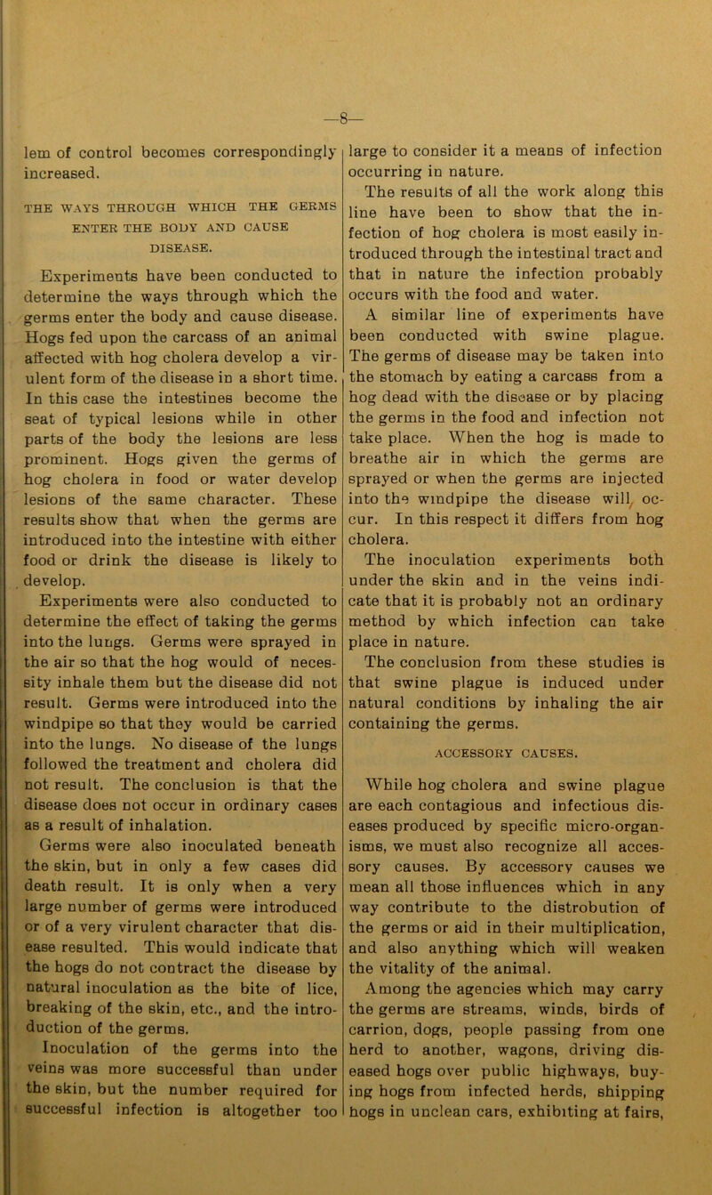 lem of control becomes correspondingly increased. THE WAYS THROUGH WHICH THE GERMS ENTER THE BODY AND CAUSE DISEASE. Experiments have been conducted to determine the ways through which the germs enter the body and cause disease. Hogs fed upon the carcass of an animal affected with hog cholera develop a vir- ulent form of the disease in a short time. In this case the intestines become the seat of typical lesions while in other parts of the body the lesions are less prominent. Hogs given the germs of hog cholera in food or water develop lesions of the same character. These results show that when the germs are introduced into the intestine with either food or drink the disease is likely to , develop. Experiments were also conducted to determine the effect of taking the germs into the lungs. Germs were sprayed in the air so that the hog would of neces- sity inhale them but the disease did not result. Germs were introduced into the windpipe so that they would be carried into the lungs. No disease of the lungs followed the treatment and cholera did not result. The conclusion is that the disease does not occur in ordinary cases as a result of inhalation. Germs were also inoculated beneath the skin, but in only a few cases did death result. It is only when a very large number of germs were introduced or of a very virulent character that dis- ease resulted. This would indicate that the hogs do not contract the disease by natural inoculation as the bite of lice, breaking of the skin, etc., and the intro- duction of the germs. Inoculation of the germs into the veins was more successful than under the skin, but the number required for successful infection is altogether too large to consider it a means of infection occurring in nature. The results of all the work along this line have been to show that the in- fection of hog cholera is most easily in- troduced through the intestinal tract and that in nature the infection probably occurs with the food and water. A similar line of experiments have been conducted with swine plague. The germs of disease may be taken into the stomach by eating a carcass from a hog dead with the disease or by placing the germs in the food and infection not take place. When the hog is made to breathe air in which the germs are sprayed or when the germs are injected into the windpipe the disease will, oc- cur. In this respect it differs from hog cholera. The inoculation experiments both under the skin and in the veins indi- cate that it is probably not an ordinary method by which infection can take place in nature. The conclusion from these studies is that swine plague is induced under natural conditions by inhaling the air containing the germs. ACCESSORY CAUSES. While hog cholera and swine plague are each contagious and infectious dis- eases produced by specific micro-organ- isms, we must also recognize all acces- sory causes. By accessory causes we mean all those influences which in any way contribute to the distrobution of the germs or aid in their multiplication, and also anything which will weaken the vitality of the animal. Among the agencies which may carry the germs are streams, winds, birds of carrion, dogs, people passing from one herd to another, wagons, driving dis- eased hogs over public highways, buy- ing hogs from infected herds, shipping hogs in unclean cars, exhibiting at fairs,