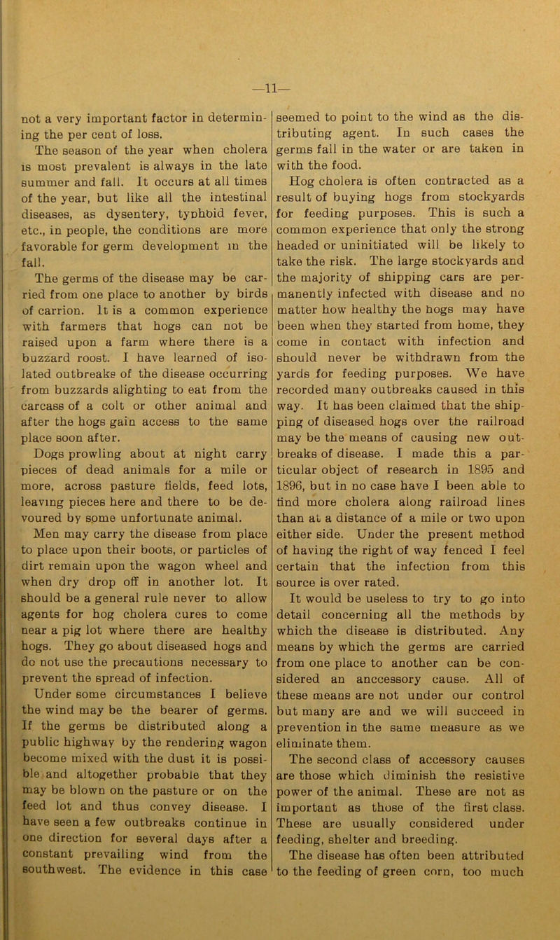 —11— not a very important factor in determin- ing the per cent of loss. The season of the year when cholera is most prevalent is always in the late summer and fall. It occurs at all times of the year, but like all the intestinal diseases, as dysentery, tyohoid fever, etc., in people, the conditions are more favorable for germ development in the fall. The germs of the disease may be car- ried from one place to another by birds of carrion. It is a common experience with farmers that hogs can not be raised upon a farm where there is a buzzard roost. I have learned of iso- lated outbreaks of the disease occurring from buzzards alighting to eat from the carcass of a colt or other animal and after the hogs gain access to the same place soon after. Dogs prowling about at night carry pieces of dead animals for a mile or more, across pasture fields, feed lots, leaving pieces here and there to be de- voured by some unfortunate animal. Men may carry the disease from place to place upon their boots, or particles of dirt remain upon the wagon wheel and when dry drop off in another lot. It should be a general rule never to allow agents for hog cholera cures to come near a pig lot where there are healthy hogs. They go about diseased hogs and do not use the precautions necessary to prevent the spread of infection. Under some circumstances I believe the wind may be the bearer of germs. If the germs be distributed along a public highway by the rendering wagon become mixed with the dust it is possi- ble and altogether probable that they may be blown on the pasture or on the feed lot and thus convey disease. I have seen a few outbreaks continue in one direction for several days after a constant prevailing wind from the southwest. The evidence in this case seemed to point to the wind as the dis- tributing agent. In such cases the germs fall in the water or are taken in with the food. Hog cholera is often contracted as a result of buying hogs from stockyards for feeding purposes. This is such a common experience that only the strong headed or uninitiated will be likely to take the risk. The large stockyards and the majority of shipping cars are per- manently infected with disease and no matter how healthy the hogs may have been when they started from home, they come in contact with infection and should never be withdrawn from the yards for feeding purposes. We have recorded many outbreaks caused in this way. It has been claimed that the ship- ping of diseased hogs over the railroad may be the means of causing new out- breaks of disease. I made this a par- ticular object of research in 1895 and 1896, but in no case have I been able to tind more cholera along railroad lines than at a distance of a mile or two upon either side. Under the present method of having the right of way fenced I feel certain that the infection from this source is over rated. It would be useless to try to go into detail concerning all the methods by which the disease is distributed. Any means by which the germs are carried from one place to another can be con- sidered an anccessory cause. All of these means are not under our control but many are and we will succeed in prevention in the same measure as we eliminate them. The second class of accessory causes are those which diminish the resistive power of the animal. These are not as important as those of the first class. These are usually considered under feeding, shelter and breeding. The disease has often been attributed to the feeding of green corn, too much