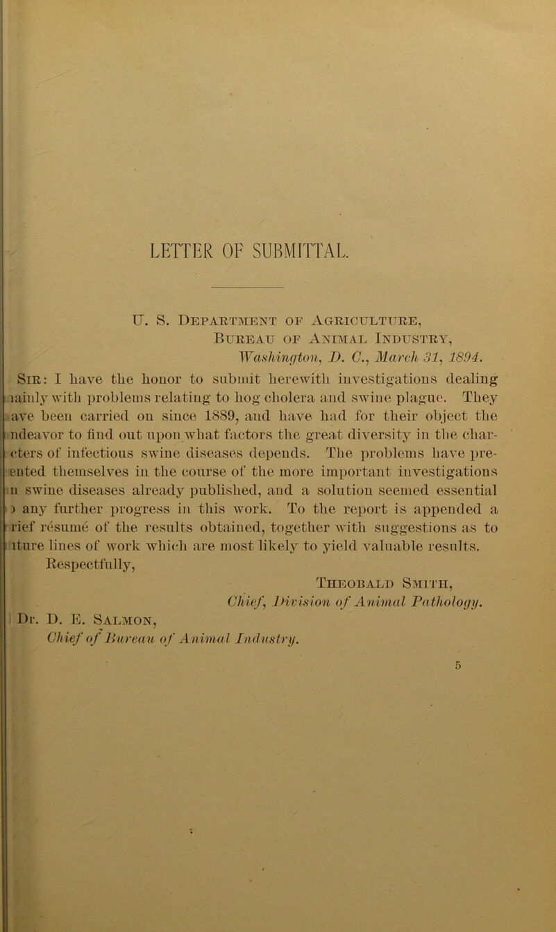 U. S. Department of Agriculture, Bureau of Animal Industry, Washington, D. C., March 31, 1894. Sir: I liave tlie honor to submit herewith investigations dealing lainly with problems relating to hog cholera and swine plague. They ave been carried on since 1889, and have had for their object the ndeavor to find out upon what factors the great diversity in tlie char- cters of infectious swine diseases depends. The problems have pre- ented themselves in the course of the more important investigations n swine diseases already published, and a solution seemed essential i any further progress in this work. To the report is appended a rief resume of the results obtained, together with suggestions as to iture lines of work which are most likely to yield valuable results. Respectfully, Theobald Smith, Chief, Division of Animal Pathology. Dr. D. E. Salmon, Chief of Bureau of Animal Industry.