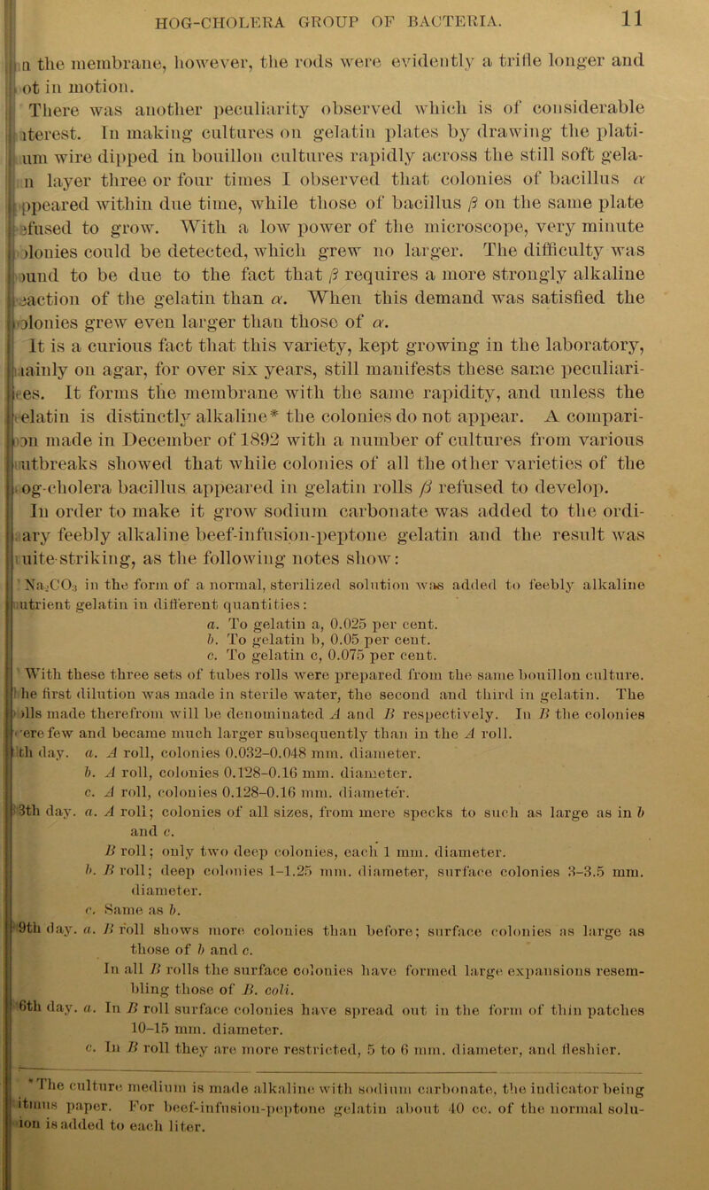 j q the membrane, however, the rods were evidently a trifle longer and | ot in motion. j There was another peculiarity observed which is of considerable j iterest. In making cultures on gelatin plates by drawing the plati- j uni wire dipped in bouillon cultures rapidly across the still soft gela- I n layer three or four times I observed that colonies of bacillus a j ppeared within due time, while those of bacillus ft on the same plate |j sfused to grow. With a low power of the microscope, very minute J: denies could be detected, which grew no larger. The difficulty was || mud to be due to the fact that ft requires a more strongly alkaline Inaction of the gelatin than a. When this demand was satisfied the jiolonies grew even larger than those of a. It is a curious fact that this variety, kept growing in the laboratory, j lainly on agar, for over six years, still manifests these same peculiari- Iie.es. It forms the membrane with the same rapidity, and unless the elatin is distinctly alkaline* the colonies do not appear. A compari- on made in December of 1892 with a number of cultures from various I outbreaks showed that while colonies of all the other varieties of the j og-cholera bacillus appeared in gelatin rolls fi refused to develop. In order to make it grow sodium carbonate was added to the ordi- ary feebly alkaline beef-infusion-peptone gelatin and the result was iuite-striking, as the following notes show: ' Na>CO:j in the form of a normal, sterilized solution was added to feebly alkaline utrient gelatin in different quantities: a. To gelatin a, 0.025 per cent. b. To gelatin b, 0.05 per cent. c. To gelatin c, 0.075 per cent. With these three sets of tubes rolls were prepared from the same bouillon culture. 1 lie first dilution was made in sterile water, the second and third in gelatin. The ■ ills made therefrom will be denominated A and B respectively. In B the colonies • ■ere few and became much larger subsequently than in the A roll, th day. a. A roll, colonies 0.032-0.048 mm. diameter. b. A roll, colonies 0.128-0.16 mm. diameter. c. A roll, colonies 0.128-0.16 mm. diameter. 3tli day. a. A roll; colonies of all sizes, from mere specks to such as large as in b and c. B roll; only two deep colonies, each 1 mm. diameter. b. B roll; deep colonies 1-1.25 mm. diameter, surface colonies 3-3.5 mm. diameter. c. Same as b. H9th day. a. B roll shows more colonies than before; surface colonies ns large as those of b and c. In all B rolls the surface colonies have formed large expansions resem- bling those of B. coli. 6th day. a. In B roll surface colonies have spread out in the form of thin patches 10-15 mm. diameter. c. In B roll they are more restricted, 5 to 6 mm. diameter, and fleshier. * The culture medium is made alkaline with sodium carbonate, the indicator being itmus paper. For beef-infusion-peptone gelatin about 40 cc. of the normal solu- ion is added to each liter.