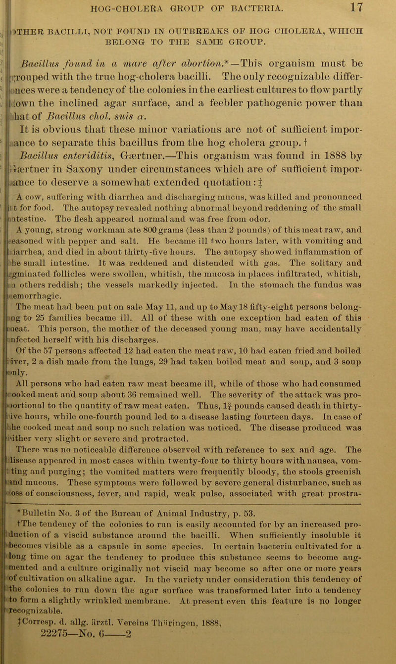 >THER BACILLI, NOT FOUND IN OUTBREAKS OF HOG CHOLERA, WHICH BELONG TO THE SAME GROUP. Bacillus found in a marc after abortion*— This organism must be I grouped with the true hog-cholera bacilli. The only recognizable differ- ! nces were a tendency of the colonies in the earliest cultures to flow partly I lown the inclined agar surface, and a feebler pathogenic power than hat of Bacillus cliol. suis a. It is obvious that these minor variations are not of sufficient impor- | ance to separate this bacillus from the hog cholera group, f Bacillus enteriditis, Ghertner.—This organism was found in 1888 by rlsertner in Saxony under circumstances which are of sufficient impor- ance to deserve a somewhat extended quotation: t A cow, suffering with diarrhea and discharging mucus, was killed and pronounced t for food. The autopsy revealed nothing abnormal beyond reddening of the small atestine. The flesh appeared normal and was free from odor. A young, strong workman ate 800 grams (less than 2 pounds) of this meat raw, and easoned with pepper and salt. He became ill two hours later, with vomiting and iarrkea, and died in about thirty-five hours. The autopsy showed inflammation of he small intestine. It was reddened and distended with gas. The solitary and gminated follicles were swollen, whitish, the mucosa in places infiltrated, vchitish, in others reddish; the vessels markedly injected. In the stomach the fundus was Hemorrhagic. The meat had been put on sale May 11, and up to May 18 fifty-eight persons belong- ing to 25 families became ill. All of these with one exception had eaten of this aeat. This person, the mother of the deceased young man, may have accidentally i nfected herself with his discharges. Of the 57 persons affected 12 had eaten the meat raw, 10 had eaten fried and boiled i iver, 2 a dish made from the lungs, 29 had taken boiled meat and soup, and 3 soup only. All persons who had eaten raw meat became ill, while of those who had consumed ( ooked meat aud soup about 36 remained well. The severity of the attack was pro- •ortional to the quantity of raw meat eaten. Thus, If pounds caused death in thirty- i ive hours, while one-fourth pound led to a disease lasting fourteen days. Incase of I/he cooked meat and soup no such relation was noticed. The disease produced was either very slight or severe and protracted. There was no noticeable difference observed with reference to sex and age. The i lisease appeared in most cases within twenty-four to thirty hours with nausea, vom- ting and purging; the vomited matters were frequently bloody, the stools greenish md mucous. These symptoms were followed by severe general disturbance, such as • loss of consciousness, fever, and rapid, weak pulse, associated with great prostra- * Bulletin No. 3 of the Bureau of Animal Industry, p. 53. tThe tendency of the colonies to run is easily accounted for by an increased pro- duction of a viscid substance around the bacilli. When sufficiently insoluble it becomes visible as a capsule in some species. In certain bacteria cultivated for a long time on agar the tendency to produce this substance seems to become aug- mented and a culture originally not viscid may become so after one or more years of cultivation on alkaline agar. In the variety under consideration this tendency of the colonies to run down the agar surface was transformed later into a tendency to form a slightly wrinkled membrane. At present even this feature is no longer recognizable. tCorresp. d. allg. iirztl. Vereins Th’iringon, 1888, 22275—No. G 2