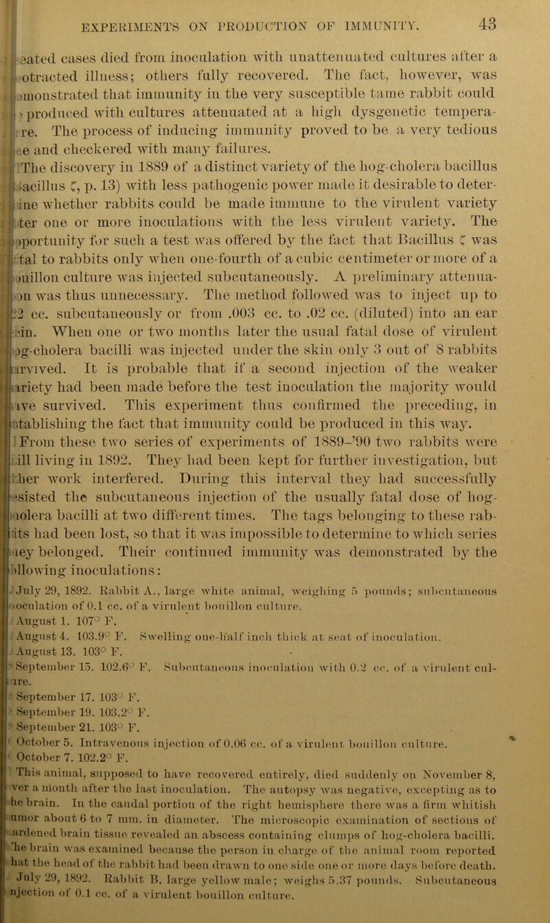 j sated eases died from inoculation with imattenuated cultures after a ji otracted illness; others fully recovered. The fact, however, was , j; jinonstrated that immunity in the very susceptible tame rabbit could I t) produced with cultures attenuated at a high dysgenetic tempera- ij re. The process of inducing* immunity proved to be a very tedious ; j ie and checkered with many failures. The discovery in 1889 of a distinct variety of the liog-cholera bacillus ! iacdlus C, p. 13) with less pathogenic power made it desirable to deter- iue whether rabbits could be made immune to the virulent variety ter one or more inoculations with the less virulent variety. The >portunity for such a test was offered by the fact that Bacillus C was tal to rabbits only when one-fourth of a cubic centimeter or more of a millon culture was injected subcutaneously. A preliminary attenua- >on was thus unnecessary. The method followed was to inject up to 12 cc. subcutaneously or from .003 cc. to .02 cc. (diluted) into an ear dn. When one or two months later the usual fatal dose of virulent jg-cholera bacilli was injected under the skin only 3 out of 8 rabbits urvived. It is probable that if a second injection of the weaker iriety had been made before the test inoculation the majority would tve survived. This experiment thus confirmed the preceding, in r establishing the fact that immunity could be produced in this way. From these two series of experiments of 1889-’90 two rabbits were ill living in 1892. They had been kept for further investigation, but flier work interfered. During this interval they had successfully -isisted the subcutaneous injection of the usually fatal dose of hog- lolera bacilli at two different times. The tags belonging to these mb- its had been lost, so that it was impossible to determine to which series ley belonged. Their continued immunity was demonstrated by the blowing inoculations: July 29, 1892. Rabbit, A., large white animal, weighing 5 pounds; subcutaneous oculation of 0.1 cc. of a virulent bouillon culture. August 1. 107° F. August 4. 103.9C F. Swelling one-lialf inch thick at seat of inoculation. August 13. 103° F. * September 15. 102.6° F. Subcutaneous inoculation with 0.2 cc. of a virulent cul- ire. September 17. 103° F. * September 19. 103.2° F. * September 21. 103° F. 1 October 5. Intravenous injection of 0.06 cc. of a virulent bouillon culture. 1 October 7. 102.2° F. This animal, supposed to have recovered entirely, died suddenly on November 8, ver a irionth after the last inoculation. The autopsy was negative, excepting as to he brain. In the caudal portion of the right hemisphere there was a firm whitish umor about 6 to 7 mm. in diameter. The microscopic examination of sections of ardoned brain tissuo revealed an abscess containing clumps of hog-cholera bacilli, he brain was examined because the person in charge of the animal room reported hat the head of the rabbit had been drawn to one side one or more days before death. July 29, 1892. Rabbit B, large yellow male; weighs 5.37 pounds. Subcutaneous ejection of 0.1 cc. of a virulent bouillon culture.