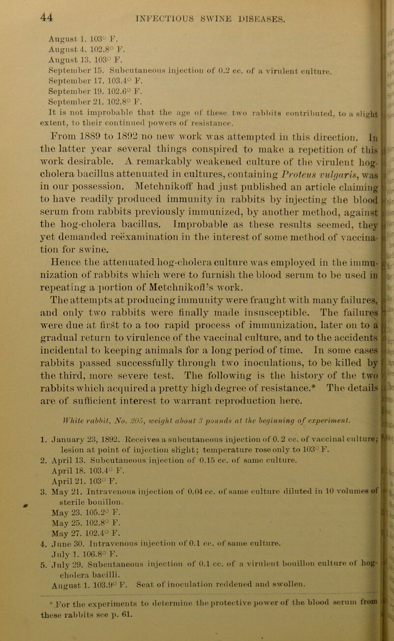 August, 1. 103° F. August 4. 102.8° F. August 13. 103° F. September 15. Subcutaneous injection of 0.2 cc. of a virulent culture. September 17. 103.4° F. September 19. 102.6° F. September 21. 102.8° F. It is not improbable that the age of these two rabbits contributed, to a slight extent, to their continued powers of resistance. From 1889 to 1892 no new work was attempted in this direction. Jn the latter year several things conspired to make a repetition of this work desirable. A remarkably weakened culture of the virulent hog- cholera bacillus attenuated in cultures, containing Proteus vulgaris, was in our possession. Metchnikoff had just published an article claiming to have readily produced immunity in rabbits by injecting the blood serum from rabbits previously immunized, by another method, against the hog-cliolera bacillus. Improbable as these results seemed, they yet demanded reexamination in the interest of some method of vaccina- tion for swine. Hence the attenuated hog-cholera culture was employed in the immu- nization of rabbits which were to furnish the blood serum to be used in repeating a portion of MetchnikofPs work. The attempts at producing immunity were fraught with many failures, and only two rabbits were finally made insusceptible. The failures were due at first to a too rapid process of immunization, later on to a gradual return to virulence of the vaccinal culture, and to the accidents incidental to keeping animals for a long period of time. In some cases rabbits passed successfully through two inoculations, to be killed by the third, more severe test. The following is the history of the two rabbits which acquired a pretty high degree of resistance.* The details are of sufficient interest to warrant reproduction here. :< r ' v - f- ■ . An h White rabbit, No. 205, weight about 8 pounds at the beginning of experiment. 1. January 23, 1892. Receives a subcutaneous injection of 0. 2 cc. of vaccinal culture,- ? lesion at point of injection slight; temperature rose only to 103° F. 2. April 13. Subcutaneous injection of 0.15 cc. of same culture. April 18. 103.4° F. April 21. 103° F. 3. May 21. Intravenous injection of 0.04 cc. of same culture diluted in 10 volumes of sterile bouillon. May 23. 105.2° F. May 25. 102.8° F. May 27. 102.4° F. 4. June 30. Intravenous injection of 0.1 cc. of same culture. July 1. 106.8° F. 5. July 29. Subcutaneous injection of 0.1 cc. of a virulent bouillon culture of hog-1 cholera bacilli. August 1. 103.9° F. Seat of inoculation reddened and swollen. * For the experiments to determine the protective power of the blood serum from I these rabbits see p. 61.