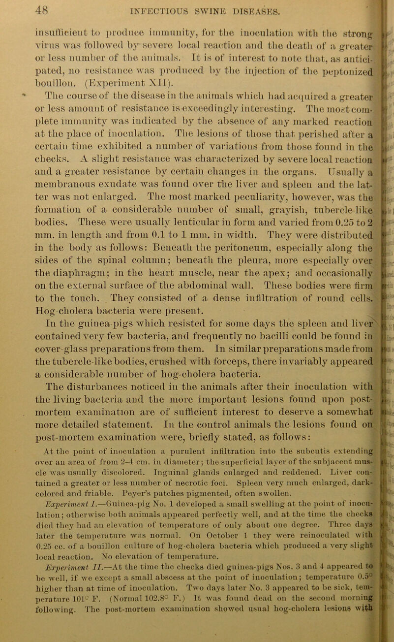 insufficient to produce immunity, for the inoculation with the strong virus was followed by severe local reaction and the death of a greater or less number of the animals, ft is of interest to note that, as antici- pated, no resistance was produced by the injection of the peptonized bouillon. (Experiment XII). The course of the disease in the animals which had acquired a greater or less amount of resistance is exceedingly interesting. The most com- plete immunity was indicated by the absence of any marked reaction at the place of inoculation. The lesions of those that perished after a certain time exhibited a number of variations from those found in the checks. A slight resistance was characterized by severe local reaction and a greater resistance by certain changes in the organs. Usually a membranous exudate was found over the liver and spleen and the lat- ter was not enlarged. The most marked peculiarity, however, was the formation of a considerable number of small, grayish, tubercle-like bodies. These were usually lenticular iu form and varied from 0.25 to 2 mm. in length and from 0.1 to 1 mm. in width. They were distributed in the body as follows: Beneath the peritoneum, especially along the sides of the spinal column; beneath the pleura, more especially over the diaphragm; in the heart muscle, near the apex; and occasionally on the external surface of the abdominal wall. These bodies were firm to the touch. They consisted of a dense infiltration of round cells. Hog-cholera bacteria were present. In the guinea-pigs which resisted for some days the spleen and liver contained very few bacteria, and frequently no bacilli could be found in cover-glass preparations from them. In similar preparations made from the tubercle-like bodies, crushed with forceps, there invariably appeared a considerable number of hog-cholera bacteria. The disturbances noticed in the animals after their inoculation with the living bacteria and the more important lesions found upon post- mortem examination are of sufficient interest to deserve a somewhat more detailed statement. In the control animals the lesions found on Xiost-mortem examination were, briefly stated, as follows: At the point of inoculation a purulent infiltration into the subcutis extending over an area of from 2-4 cm. in diameter; the superficial layer of the subjacent mus- cle was usually discolored. Inguinal glands enlarged and reddened. Liver con- tained a greater or less number of necrotic foci. Spleen very much enlarged, dark- colored and friable. Peyer’s patches pigmented, often swollen. Experiment I.—Guinea-pig No. 1 developed a small swelling at the point of inocu- lation; otherwise both animals appeared perfectly well, aud at the time the checks died they had an elevation of temperature of only about one degree. Three days later the temperature was normal. On October 1 they were reinoculated with 0.25 cc. of a bouillon culture of hog-cholera bacteria which produced a very slight local reaction. No elevation of temperature. Experiment II.—At the time the checks died guinea-pigs Nos. 3 and 4 appeared to be well, if we except a small abscess at the point of inoculation; temperature 0.5° higher than at time of inoculation. Two days later No. 3 appeared to be sick, tem- perature 101° F. (Normal 102.8° F.) It was found dead on the second morning following. The post-mortem examination showed usual hog-cholera lesions with h h if ij I'T ft ¥ l I I §-i:t 4 It 1 ■ I m k f L r t • ‘ i