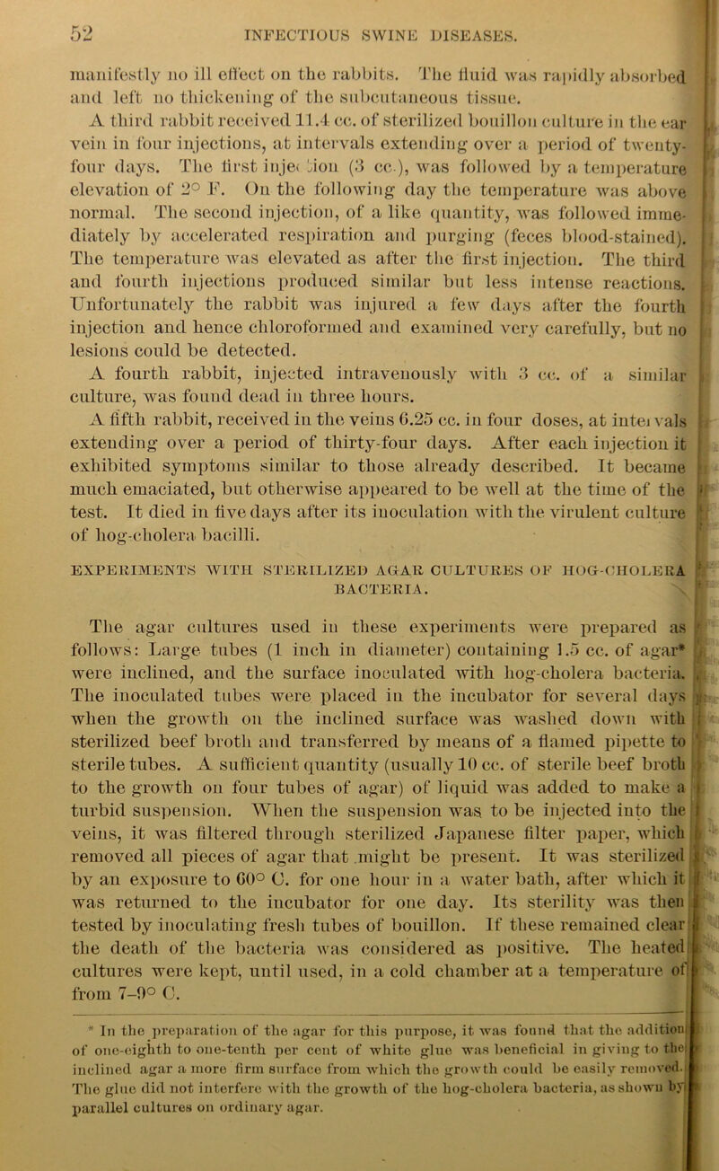 manifestly no ill effect on the rabbits. The fluid was rapidly absorbed and left no thickening of the subcutaneous tissue. A third rabbit received 11.4 cc. of sterilized bouillon culture in the ear vein in four injections, at intervals extending over a period of twenty- four days. The first inje< non (3 cc ), was followed by a temperature elevation of 2° F. On the following day the temperature was above normal. The second injection, of a like quantity, was followed imme- diately by accelerated respiration and purging (feces blood-stained). The temperature was elevated as after the first injection. The third and fourth injections produced similar but less intense reactions. Unfortunately the rabbit was injured a few days after the fourth injection and hence chloroformed and examined very carefully, but no lesions could be detected. A fourth rabbit, injected intravenously with 3 cc. of a similar ■ culture, was found dead in three hours. A fifth rabbit, received in the veins G.25 cc. in four doses, at into vals extending over a period of thirty-four days. After each injection it exhibited symptoms similar to those already described. It became ! much emaciated, but otherwise appeared to be well at the time of the u test. It died in five days after its inoculation with the virulent culture of hog-cholera bacilli. EXPERIMENTS WITH STERILIZED AGAR CULTURES OF HOG-CHOLERA BACTERIA. The agar cultures used in these experiments were prepared as 1 follows: Large tubes (1 inch in diameter) containing 1.5 cc. of agar* were inclined, and the surface inoculated with hog-cholera bacteria. , The inoculated tubes were placed in the incubator for several days jr when the growth on the inclined surface was washed down with ; sterilized beef broth and transferred by means of a flamed pipette to sterile tubes. A sufficient quantity (usually 10 cc. of sterile beef brotb ; to the growth on four tubes of agar) of liquid was added to make a i turbid suspension. When the suspension was. to be injected into the 1 veins, it was filtered through sterilized Japanese filter paper, which removed all pieces of agar that might be present. It was sterilized by an exposure to G0° 0. for one hour in a water bath, after which it if was returned to the incubator for one day. Its sterility was then I tested by inoculating fresh tubes of bouillon. If these remained clear j the death of the bacteria was considered as positive. The heated! i cultures were kept, until used, in a cold chamber at a temperature of! rfc from 7-9° 0. * In the preparation of the agar for this pui’pose, it was found that the addition! . of one-eighth to one-tenth per cent of white glue was beneficial in giving to thei \ inclined agar a more firm surface from which the growth could he easily removed. The glue did not interfere with the growth of the liog-cholera bacteria, as shown byj i parallel cultures on ordinary agar.