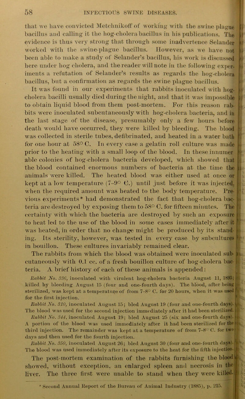 tliat we have convicted Metclmikoff of working with the swine plague bacillus and calling it the hog-cholera bacillus in his publications. The evidence is thus very strong that through some inadvertence Selander worked with the swine-plague bacillus. However, as we have not been able to make a study of Selander’s bacillus, his work is discussed here under hog cholera, and the reader will note in the following exper- iments a refutation of Selander’s results as regards the hog-cholera bacillus, but a confirmation as regards the swine plague bacillus. It was found in our experiments that rabbits inoculated with hog- cliolera bacilli usually died during the night, and that it was impossible to obtain liquid blood from them post-mortem. For this reason rab- bits were inoculated subcutaneously with hog-cholera bacteria, and in the last stage of the disease, presumably only a few hours before death would have occurred, they were killed by bleeding. The blood was collected in sterile tubes, defibrinated, and heated in a water bath for one hour at 58° 0. In every case a gelatin roll culture was made prior to the heating with a small loop of the blood. In these innumer able colonies of hog-cholera bacteria developed, which showed that the blood contained enormous numbers of bacteria at the time the animals were killed. The heated blood was either used at once or kept at a low temperature (7-9° G.) until just before it was injected, when the required amount was heated to the body temperature. Pre- vious experiments* had demonstrated the fact that hog-cholera bac- teria are destroyed by exposing them to 58° C. for fifteen minutes. The certainty with which the bacteria are destroyed by such an exposure to heat led to the use of the blood in some cases immediately after it was heated, in order that no change might be produced by its stand- ing. Its sterility, however, was tested in every case by subcultures in bouillon. These cultures invariably remained clear. The rabbits from which the blood was obtained were inoculated sub- cutaneously with 0.1 cc. of a fresh bouillon culture of hog-cholera bac- teria. A brief history of each of these animals is appended: b r k* r l Rabbit No. 336, inoculated with virulent hog-cholera bacteria August 11, 1893; n killed by bleeding August 15 (four and one-fourth days). The blood, after being | sterilized, was kept at a temperature of from 7-8° C. for 20 hours, when it was used ( for the first injection. Rabbit No. 310, inoculated August 15; bled August 19 (four and one-fourth days), b The blood was used for the second injection immediately after it had been sterilized., Rabbit No. 344, inoculated August 19; bled August 25 (six and one-fourth days). M A portion of the blood was used immediately after it had been sterilized for tin' !> third injection. The remainder was kept at a temperature of from 7-8° C. for two days and then used for the fourth injection. Rabbit No. 350, inoculated August 26; bled August 30 (four and one-fourth days).'! The blood was used immediately after its exposure to the heat for the fifth injection. j| The post-mortem examination of the rabbits furnishing the bloom showed, without exception, an enlarged spleen and necrosis in the liver. The three first were unable to stand when they were killed- ! * Second Annual Report of the Bureau of Animal Industry (1885), p. 215.