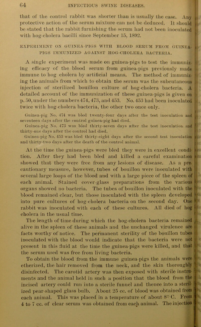 that of the control rabbit was shorter than is usually the case. Any protective action of the serum mixture can not be deduced. It should , be stated that the rabbit furnishing the serum had not been inoculated I with liog-cholera bacilli since September 15, 1892. EXPERIMENT ON GUINEA-PIGS WITH BLOOD SERUM FROM GUINEA- L PIGS IMMUNIZED AGAINST IIOG-CHOLERA BACTERIA. A single experiment was made on guinea-pigs to test the immunize I ing efficacy of the blood serum from guinea-pigs previously made h immune to hog cholera by artificial means. The method of immuniz- ing the animals from which to obtain the serum was the subcutaneous injection of sterilized bouillon culture of hog-cliolera bacteria. A i detailed account of the immunization of these guinea-pigs is given on | li. 50, under the numbers 474, 473, and 453. No. 453 had been inoculated j twice with hog-cholera bacteria, the other two once only. Guinea-pig No. 474 was bled twenty-four days after the test inoculation and . seventeen days after the control guinea-pig had died. Hi Guinea-pig No. 473 was bled thirty-seven days after the test inoculation and f thirty-one days after the control had died. Guinea-pig No. 453 was bled thirty-eight days after the second test inoculation k and thirty-two days after the death of the control animal. At the time the guinea-pigs were bled they were in excellent condi Rj tion. After they had been bled and killed a careful examination # showed that they were free from any lesions of disease. As a pre- | cautionary measure, however, tubes of bouillon were inoculated with several large loops of the blood and with a large piece of the spleen of 1 each animal. Stained cover-glass preparations from the various fo organs showed no bacteria. The tubes of bouillon inoculated with the ' blood remained clear, but those inoculated with the spleen developed t into pure cultures of liog-cholera bacteria on the second day. One p rabbit was inoculated with each of these cultures. All died of hog : cholera in the usual time. The length of time during which the hog-cholera bacteria remained , alive in the spleen of these animals and the unchanged virulence are ; facts worthy of notice. The permanent sterility of the bouillon tubes 3 inoculated with the blood would indicate that the bacteria were not ; if present in this fluid at the time the guinea-pigs were killed, and that I the serum used was free from living bacteria. To obtain the blood from the immune guinea-pigs the animals were etherized, the hair removed from the neck, and the skin thoroughly disinfected. The carotid artery was then exposed with sterile instru- ments and the animal held in such a position that the blood from the incised artery could run into a sterile funnel and thence into a steril- ized pear-shaped glass bulb. About 25 cc. of blood was obtained from each animal. This was placed in a temperature of about 8° C. From ■ 4 to 7 cc. of clear serum was obtained from each animal. The injection