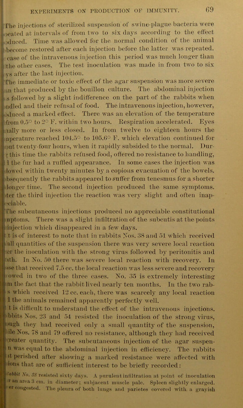, The injections of sterilized suspension of swine-plague bacteria were I )eated at intervals of from two to six days according to the effect induced. Time was allowed for the normal condition of the animal become restored after each injection before the latter was repeated. Jj case of the intravenous injection this period was much longer than jj the other cases. The test inoculation was made in from two to six ij ys after the last injection. ; The immediate or toxic effect of the agar suspension was more severe j, m that produced by the bouillon culture. The abdominal injection ij s followed by a slight indifference on the part of the rabbits when ndled and their refusal of food. The intravenous injection, however, h id need a marked effect. There was an elevation of the temperature H from 0.5° to 2° F. within two hours. Respiration accelerated. Eyes M rally more or less closed. In from twelve to eighteen hours the aperature reached 104.5° to 105.0° F. which elevation continued for out twenty-four hours, when it rapidly subsided to the normal. Dur- ;• this time the rabbits refused food, offered no resistance to handling, 1 the fur had a ruffled appearance. In some cases the injection was lowed within twenty minutes by a copious evacuation of the bowels, bsequently the rabbits appeared to suffer from tenesmus for a shorter longer time. The second injection produced the same symptoms, ter the third injection the reaction was very slight and often inap- •ciable. The subcutaneous injections produced no appreciable constitutional nptoms. There was a slight infiltration of the subcutis at the points injection which disappeared in a few days. : t is of interest to note that in rabbits Nos. 38 and 51 which received all quantities of the suspension there was very severe local reaction er the inoculation with the strong virus followed by peritonitis and ttli. In No. 50 there was severe local reaction with recovery. In >se that received 7.5 cc. the local reaction was less severe and recovery owed in two of the three cases. No. 35 is extremely interesting m the fact that the rabbit lived nearly ten months. In the two rab- s which received 12 cc. each, there was scarcely any local reaction 1 the animals remained apparently perfectly well, t is difficult to understand the effect of the intravenous injections, kbits Nos. 23 and 54 resisted the inoculation of the strong virus, mgh they had received only a small quantity of the suspension, ile Nos. 78 and 79 offered no resistance, although they had received ,'reater quantity. The subcutaneous injection of the agar suspeu- n was equal to the abdominal injection in efficiency. The rabbits d perished after showing a marked resistance were affected with ions that are of sufficient interest to be briefly recorded: abbit A o. 38 resisted sixty days. A. purulent infiltration at point of inoculation r an area 3 cm. in diameter; subjacent muscle pale. Spleen slightly enlarged, er congested. The pleura of both li mgs and parietes covered with a grayish
