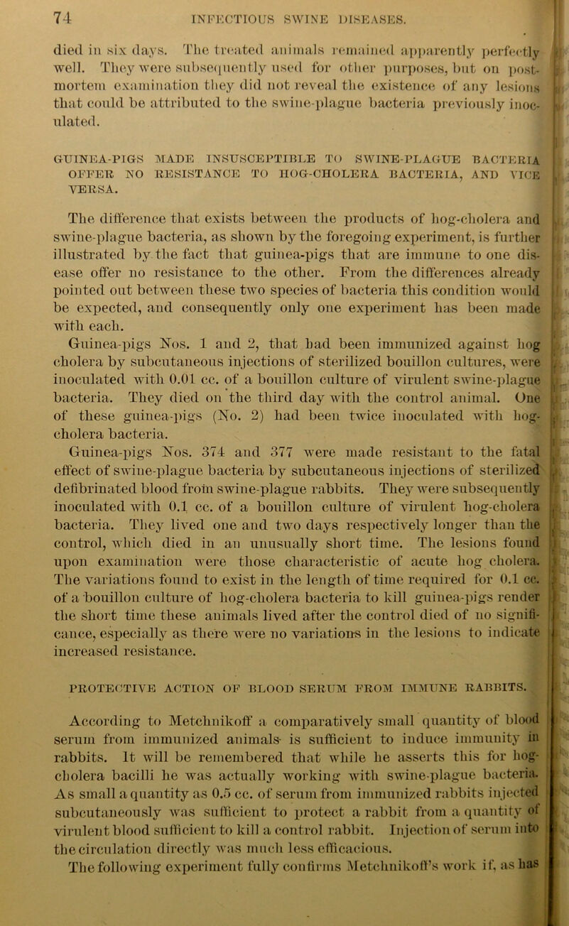 died in six days. The treated animals remained apparently perfectly well. They were subsequently used for other purposes, but on post- mortem examination they did not reveal the existence of any lesions that could be attributed to the swine-plague bacteria previously inoc- ulated. GUINEA-PIGS MADE INSUSCEPTIBLE TO SWINE-PLAGUE BACTERIA OFFER NO RESISTANCE TO HOG-CHOLERA BACTERIA, AND VICE VERSA. The difference that exists between the products of hog-cholera and swine-plague bacteria, as shown by the foregoing experiment, is further illustrated by the fact that guinea-pigs that are immune to one dis- ease offer no resistance to the other. From the differences already pointed out between these two species of bacteria this condition would be expected, and consequently only one experiment has been made with each. Guinea-pigs Nos. 1 and 2, that had been immunized against hog cholera by subcutaneous injections of sterilized bouillon cultures, were inoculated with 0.01 cc. of a bouillon culture of virulent swine-plague bacteria. They died on the third day with the control animal. One of these guinea-pigs (No. 2) had been twice inoculated with hog- cholera bacteria. Guinea-pigs Nos. 374 and 377 were made resistant to the fatal effect of swine-plague, bacteria by subcutaneous injections of sterilized defibrinated blood from swine-plague rabbits. They were subsequently inoculated with 0.1 cc. of a bouillon culture of virulent hog-cholera bacteria. They lived one and two days respectively longer than the control, which died in an unusually short time. The lesions found upon examination were those characteristic of acute hog cholera. The variations found to exist in the length of time required for 0.1 cc. of a bouillon culture of liog-cholera bacteria to kill guinea-pigs render the short time these animals lived after the control died of no signifi- cance, especially as there were no variations in the lesions to indicate increased resistance. PROTECTIVE ACTION OF BLOOD SERUM FROM IMMUNE RABBITS. According to Metchnikoff a comparatively small quantity of blood serum from immunized animals- is sufficient to induce immunity in rabbits. It will be remembered that while he asserts this for liog- cholera bacilli he was actually working with swine-plague bacteria. As small a quantity as 0.5 cc. of serum from immunized rabbits injected subcutaneously was sufficient to protect a rabbit from a quantity ot virulent blood sufficient to kill a control rabbit. Injection of serum into the circulation directly was much less efficacious. The following experiment fully confirms Metchnikoff’s work if, as has U i w, If 1 i ! \ P 1