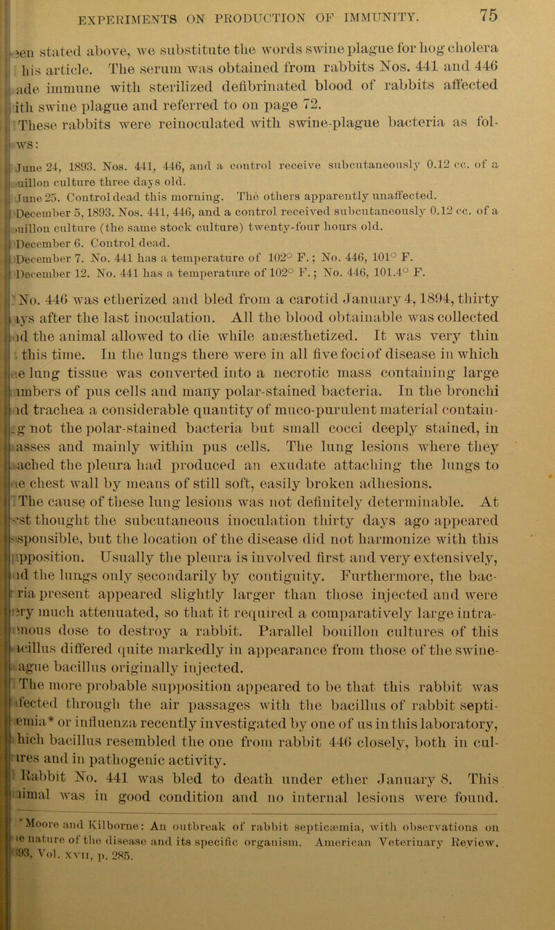 ! )en stated above, we substitute the words swine plague for liog cholera his article. The serum was obtained from rabbits Nos. 441 and 446 ,, ade immune with sterilized defibrinated blood of rabbits affected itli swine plague and referred to on page 72. These rabbits were reinoculated with swine-plague bacteria as fol- ws: .Time 24, 1893. Nos. 441, 446, and a control receive subcutaneously 0.12 ce. of a iiiillon culture three days old. jj Juue25. Control dead this morning. The others apparently unaffected. December 5,1893. Nos. 441, 446, and a control received subcutaneously 0.12 cc. of a .uillon culture (the same stock culture) twenty-four hours old. December 6. Control dead. Ij December 7. No. 441 has a temperature of 102° F.; No. 446, 101° F. | j December 12. No. 441 has a temperature of 102° F.; No. 446, 101.4° F. I'No. 446 was etherized and bled from a carotid January 4,1894, thirty tys after the last inoculation. All the blood obtainable was collected ■ ul the animal allowed to die while anesthetized. It was very thin ui this time. In the lungs there were in all five foci of disease in which tie lung tissue was converted into a necrotic mass containing large imbers of pus cells and many polar-stained bacteria. In the bronchi id trachea a considerable quantity of muco-purulent material contain- ,gnot the polar-stained bacteria but small cocci deeply stained, in asses and mainly within pus cells. The lung lesions where they ached the pleura had produced an exudate attaching the lungs to te chest wall by means of still soft, easily broken adhesions. The cause of these lung lesions was not definitely determinable. At 'st thought the subcutaneous inoculation thirty days ago appeared ■sponsible, but the location of the disease did not harmonize with this ppposition. Usually the pleura is involved first and very extensively, id the lungs only secondarily by contiguity. Furthermore, the bac- rria present appeared slightly larger than those injected and were :}ry much attenuated, so that it required a comparatively large iutra- mous dose to destroy a rabbit. Parallel bouillon cultures of this icillus differed quite markedly in appearance from those of the swine- ague bacillus originally injected. The more probable supposition appeared to be that this rabbit was dected through the air passages with the bacillus of rabbit septi- emia* or influenza recently investigated by one of us in this laboratory, hich bacillus resembled the one from rabbit 446 closely, both in cul- ires and in pathogenic activity. ! Iiabbit No. 441 was bled to death under ether January 8. This fimal was in good condition and no internal lesions were found. Moore and Kilborne: An outbreak of rabbit septicaemia, with observations on ie nature of the disease and its specific organism. American Veterinary Review. 593, Vol. xvii, p. 285.