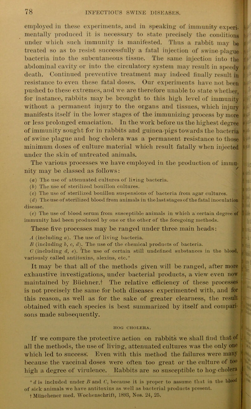 employed in these experiments, and in speaking of immunity expert 8 mentally produced it is necessary to state precisely the conditions under which such immunity is manifested. Thus a rabbit may he r treated so as to resist successfully a fatal injection of swine-plague bacteria into the subcutaneous tissue. The same injection into the i abdominal cavity or into the circulatory system may result in speedy I death. Continued preventive treatment may indeed finally result in resistance to even these fatal doses. Our experiments have not been p pushed to these extremes, and we are therefore unable to state whether, j for instance, rabbits may be brought to this high level of immunity l without a permanent injury to the organs and tissues, which injury ji manifests itself in the lower stages of the immunizing process by more - or less prolonged emaciation. In the work before us the highest degree '? of immunity sought for in rabbits and guinea-pigs towards the bacteria * of swine plague and hog cholera was a permanent resistance to those minimum doses of culture material which result fatally when injected j» under the skin of untreated animals. The various processes we have employed in the production of immu- nity may be classed as follows: (a) Tlie use of attenuated cultures of living bacteria. (&) Tlie use of sterilized bouillon cultures. (c) The use of sterilized bouillon suspensions of bacteria from agar cultures. (d) The use of sterilized blood from animals in tbe last stages of the fatal inoculation i disease. (e) The use of blood serum from susceptible animals in which a certain degree of p immunity had been produced by one or the other of the foregoing methods. These five processes may be ranged under three main heads: A (including a). The use of living bacteria. B (including b, c, d). The use of the chemical products of bacteria. C (including d, e). The use of certain still undefined substances in the blood, variously called antitoxins, alexins, etc.* - F It may be that all of the methods given will be ranged, after more exhaustive investigations, under bacterial products, a view even now maintained by Biichner.t The relative efficiency of these processes * is not precisely the same for both diseases experimented with, and for this reason, as well as for the sake of greater clearness, the result obtained with each species is best summarized by itself and compari- ' |c sons made subsequently. HOG CHOLERA. If we compare the protective action on rabbits we shall find that of jj all the methods, the use of living, attenuated cultures was the only one which led to success. Even with this method the failures were many because the vaccinal doses were often too great or the culture of too high a degree of virulence. Rabbits are so susceptible to hog-cliolera *d is included under B and C, because it is proper to assume that in the blood of sick animals wo have antitoxins as well as bacterial products present. t Miiuchener mod. Wochenschrift, 1893, Nos. 24, 25.