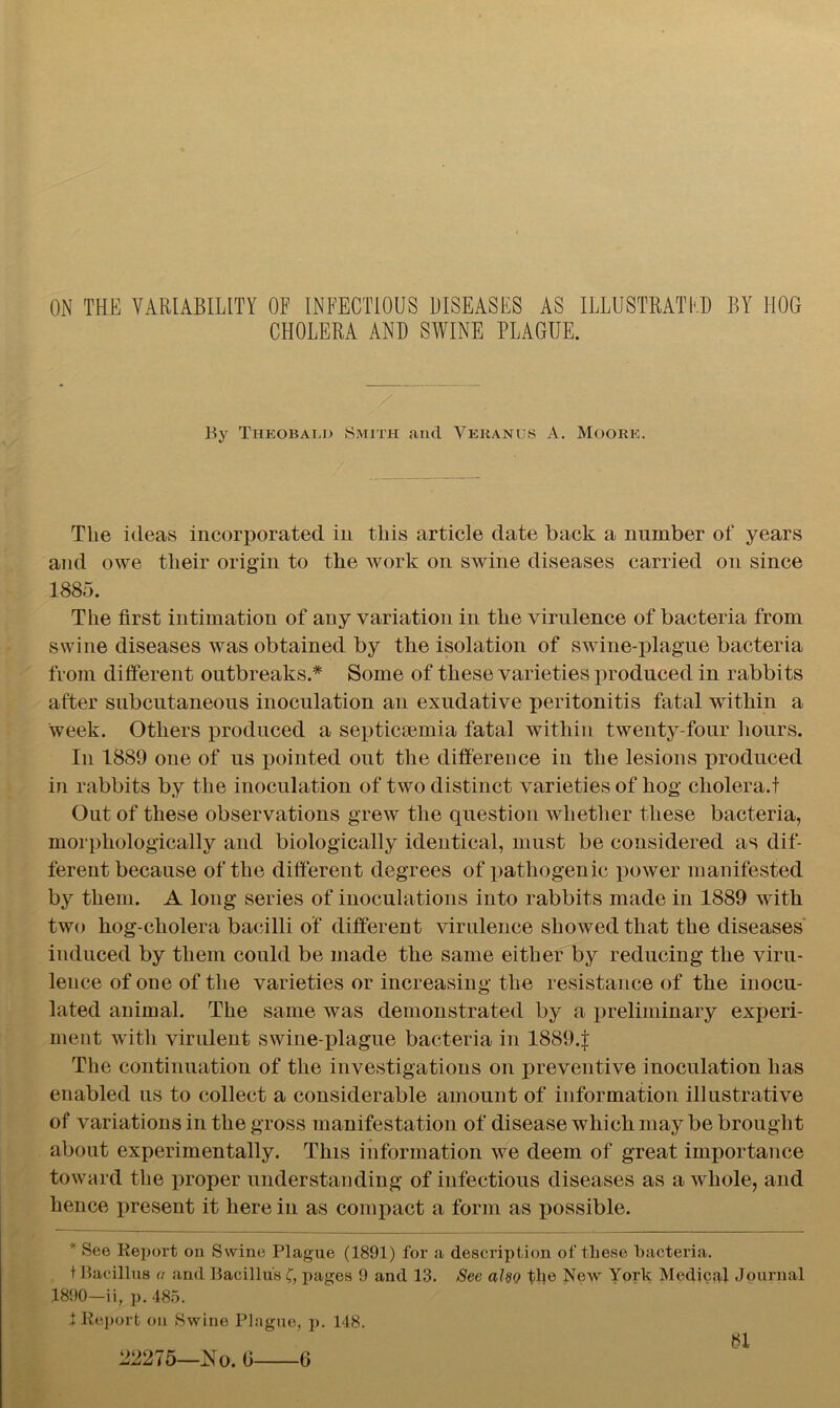 ON THE VARIABILITY OF INFECTIOUS DISEASES AS ILLUSTRATED BY HOG CHOLERA AND SWINE PLAGUE. By Theobald Smith and Yeranus A. Moore. The ideas incorporated in this article date back a number of years and owe their origin to the work on swine diseases carried on since 1885. The first intimation of any variation in the virulence of bacteria from swine diseases was obtained by the isolation of swine-plague bacteria from different outbreaks.* Some of these varieties produced in rabbits after subcutaneous inoculation an exudative peritonitis fatal within a week. Others produced a septicaemia fatal within twenty-four hours. In 1889 one of us pointed out the difference in the lesions produced in rabbits by the inoculation of two distinct varieties of hog cholera.! Out of these observations grew the question whether these bacteria, morphologically and biologically identical, must be considered as dif- ferent because of the different degrees of pathogenic power manifested by them. A long series of inoculations into rabbits made in 1889 with two hog-cholera bacilli of different virulence showed that the diseases induced by them could be made the same either by reducing the viru- lence of one of the varieties or increasing the resistance of the inocu- lated animal. The same was demonstrated by a preliminary experi- ment with virulent swine-plague bacteria in 1889.f The continuation of the investigations on preventive inoculation has enabled us to collect a considerable amount of information illustrative of variations in the gross manifestation of disease which may be brought about experimentally. This information we deem of great importance toward the proper understanding of infectious diseases as a whole, and hence present it here in as compact a form as possible. * See Report on Swine Plague (1891) for a description of these bacteria. t Bacillus a and Bacillus C, pages 9 and 13. See also the New York Medical Journal 1890—ii, p. 485. X Report on Swine Plague, p. 148. bi 22275—No. 0 6