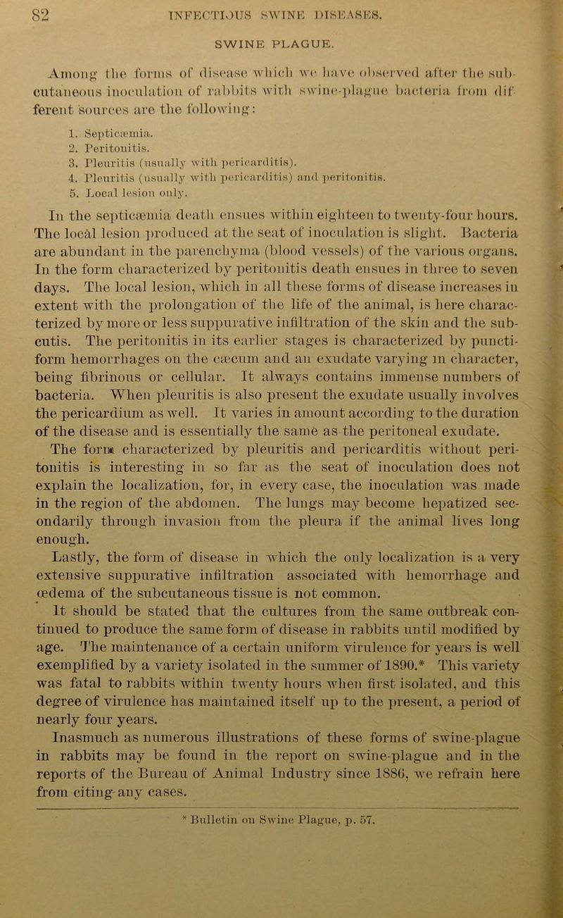 SWINE PLAGUE. Among the forms of disease which cutaneous inoculation of rabbits with ferent sources are the following: we have observed after the sub- swine-plague bacteria from dif 1. Septicemia. 2. Peritonitis. 3. neuritis (usually with pericarditis). 4. Pleuritis (usually with pericarditis) and peritonitis. 5. Local lesion only. In the septicaemia death ensues within eighteen to twenty-four hours. The local lesion produced at the seat of inoculation is slight. Bacteria are abundant in the parenchyma (blood vessels) of the various organs. In the form characterized by peritonitis death ensues in three to seven days. The local lesion, which in all these forms of disease increases in extent with the prolongation of the life of the animal, is here charac- terized by more or less suppurative infiltration of the skin and the sub- cutis. The peritonitis in its earlier stages is characterized by puncti- form hemorrhages on the caecum and an exudate varying m character, being fibrinous or cellular. It always contains immense numbers of bacteria. When pleuritis is also present the exudate usually involves the pericardium as well. It varies in amount according to the duration of the disease and is essentially the same as the peritoneal exudate. The form characterized by pleuritis and pericarditis without peri- tonitis is interesting in so far as the seat of inoculation does not explain the localization, for, in every case, the inoculation was made in the region of the abdomen. The lungs may become hepatized sec- ondarily through invasion from the pleura if the animal lives long enough. Lastly, the form of disease in which the only localization is a very extensive suppurative infiltration associated with hemorrhage and oedema of the subcutaneous tissue is not common. It should be stated that the cultures from the same outbreak con- tinued to produce the same form of disease in rabbits until modified by age. The maintenance of a certain uniform virulence for years is well exemplified by a variety isolated in the summer of 1800.* This variety was fatal to rabbits within twenty hours when first isolated, and this degree of virulence has maintained itself up to the present, a period of nearly four years. Inasmuch as numerous illustrations of these forms of swine-plague in rabbits may be found in the report on swine-plague and in the reports of the Bureau of Animal Industry since 1880, we refrain here from citing-any cases. * Bulletin on Swine Plague, p. 57.