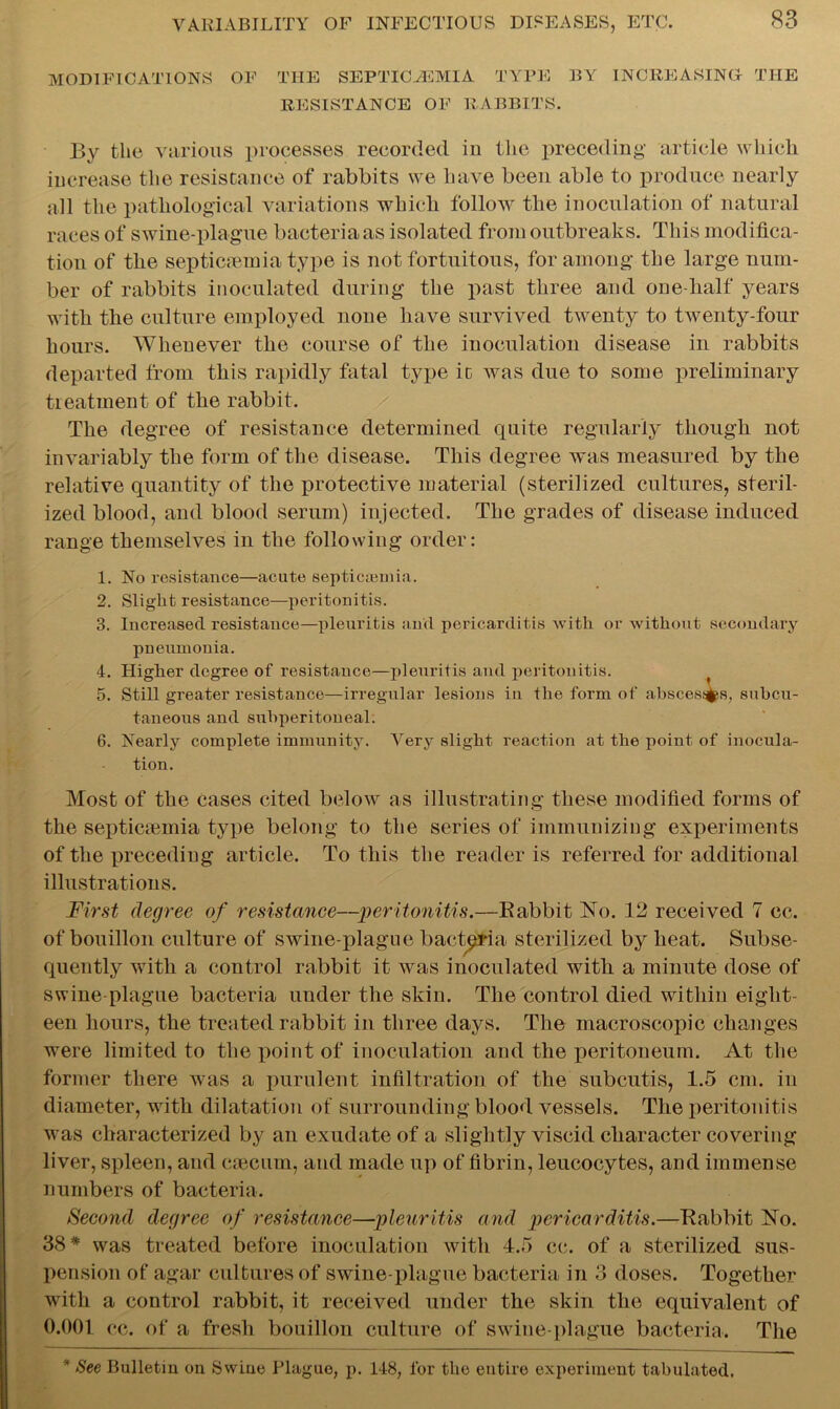 MODIFICATIONS OF the septicemia type by increasing the RESISTANCE OF RABBITS. By the various processes recorded in the preceding- article which increase the resistance of rabbits we have been able to produce nearly all the pathological variations which follow the inoculation of natural races of swine-plague bacteria as isolated from outbreaks. This modifica- tion of the septicaemia type is not fortuitous, for among the large num- ber of rabbits inoculated during the past three and one-half years with the culture employed none have survived twenty to twenty-four hours. Whenever the course of the inoculation disease in rabbits departed from this rapidly fatal type ic was due to some preliminary treatment of the rabbit. The degree of resistance determined quite regularly though not invariably the form of the disease. This degree was measured by the relative quantity of the protective material (sterilized cultures, steril- ized blood, and blood serum) injected. The grades of disease induced range themselves in the following order: 1. No resistance—acute septicaemia. 2. Slight resistance—peritonitis. 3. Increased resistance—pleuritis and pericarditis with or without secondary pneumonia. 4. Higher degree of resistance—pleuritis and peritonitis. 5. Still greater resistance—irregular lesions in the form of abscesses, subcu- taneous and subperitoneal. 6. Nearly complete immunity. Very slight reaction at the point of inocula- tion. Most of the cases cited below as illustrating these modified forms of the septicaemia type belong to the series of immunizing experiments of the preceding article. To this the reader is referred for additional illustrations. First degree of resistance—peritonitis.—Babbit No. 12 received 7 cc. of bouillon culture of swine-plague bacteria sterilized by heat. Subse- quently with a control rabbit it was inoculated witli a minute dose of swine-plague bacteria under the skin. The control died within eight- een hours, the treated rabbit in three days. The macroscopic changes were limited to the point of inoculation and the peritoneum. At the former there was a purulent infiltration of the subcutis, 1.5 cm. in diameter, with dilatation of surrounding blood vessels. The peritonitis was characterized by an exudate of a slightly viscid character covering liver, spleen, and caecum, and made up of fibrin, leucocytes, and immense numbers of bacteria. Second degree of resistance—pleuritis and pericarditis.—Babbit No. 38* was treated before inoculation with 4.5 cc. of a sterilized sus- pension of agar cultures of swine-plague bacteria in 3 doses. Together with a control rabbit, it received under the skin the equivalent of 0.001 cc. of a fresh bouillon culture of swine-plague bacteria. The * See Bulletin on Swine Plague, p. 148, for tlie entire experiment tabulated.