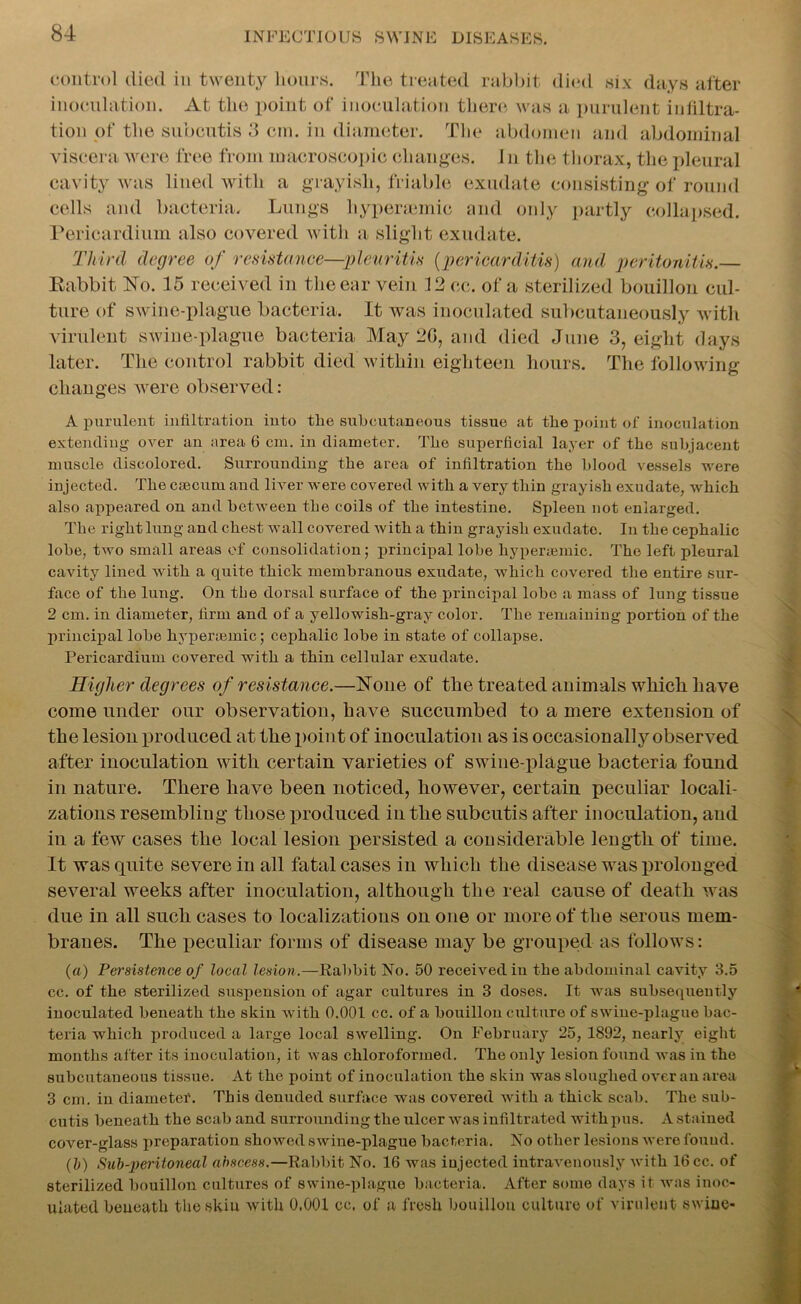control died in twenty hours. The treated rabbit died six days after inoculation. At the point of inoculation there was a purulent infiltra- tion of the subcutis 3 cm. in diameter. The abdomen and abdominal viscera were free from macroscopic changes. I n the thorax, the pleural cavity was lined with a grayish, friable exudate consisting of round cells and bacteria. Lungs hypenemie and only partly collapsed. Pericardium also covered with a slight exudate. Third degree of resistance—pleuritis (pericarditis) and peritonitis.— Babbit No. 15 received in the ear vein 12cc. of a sterilized bouillon cul- ture of swine-plague bacteria. It was inoculated subcutaneously with virulent swine-plague bacteria May 2G, and died June 3, eight days later. The control rabbit died within eighteen hours. The following changes were observed: A purulent infiltration into the subcutaneous tissue at the point of inoculation extending over an area 6 cm. in diameter. Tlie superficial layer of the subjacent muscle discolored. Surrounding the area of infiltration the blood vessels were injected. The caecum and liver were covered with a very thin grayish exudate, which also appeared on and between the coils of the intestine. Spleen not enlarged. The right lung and chest wall covered with a thin grayish exudate. In the cephalic lobe, two small areas of consolidation; principal lobe hyperaemic. The left pleural cavity lined with a quite thick membranous exudate, which covered the entire sur- face of the lung. On the dorsal surface of the principal lobe a mass of lung tissue 2 cm. in diameter, firm and of a yellowish-gray color. The remaining portion of the principal lobe hyper;emic; cephalic lobe in state of collapse. Pericardium covered with a thin cellular exudate. Higher degrees of resistance.—None of the treated animals which have come under our observation, have succumbed to a mere extension of the lesion produced at the point of inoculation as is occasionally observed after inoculation with certain varieties of swine-plague bacteria found in nature. There have been noticed, however, certain peculiar locali- zations resembling those produced in the subcutis after inoculation, and in a few cases the local lesion persisted a considerable length of time. It was quite severe in all fatal cases in which the disease was prolonged several weeks after inoculation, although the real cause of death was due in all such cases to localizations on one or more of the serous mem- branes. The peculiar forms of disease may be grouped as follows: (a) Persistence of local lesion.—Rabbit No. 50 received in the abdominal cavity 3.5 cc. of the sterilized suspension of agar cultures in 3 doses. It was subsequently inoculated beneath the skin with 0.001 cc. of a bouillon culture of swine-plague bac- teria which produced a large local swelling. On February 25, 1892, nearly eight months after its inoculation, it was chloroformed. The only lesion found was in the subcutaneous tissue. At the point of inoculation the skin was sloughed over an area 3 cm. in diameter. This denuded surface was covered with a thick scab. The sub- cutis beneath the scab and surrounding the ulcer was infiltrated with pus. A stained cover-glass preparation showed swine-plague bacteria. No other lesions were fouud. (b) Sab-peritoneal abscess.—Rabbit No. 16 was injected intravenously with 16 cc. of sterilized bouillon cultures of swine-plague bacteria. After some days it was inoc- ulated beneath theskiu with 0,001 cc, of a fresh bouillon culture of virulent swine-