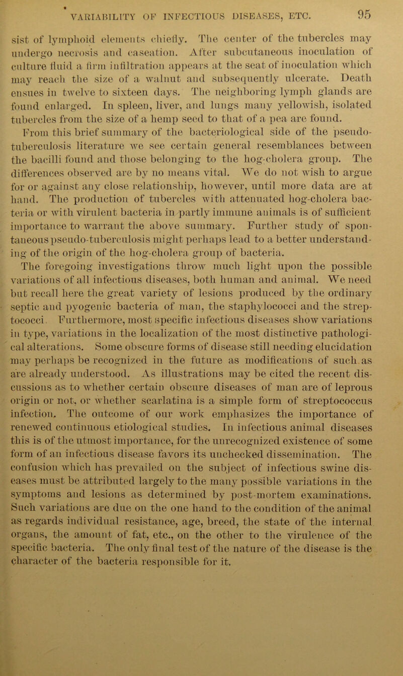 sist of lymphoid elements chiefly. The center of the tubercles may undergo necrosis and caseation. After subcutaneous inoculation of culture fluid a firm infiltration appears at the seat of inoculation which may reach the size of a walnut and subsequently ulcerate. Death ensues in twelve to sixteen days. The neighboring lymph glands are found enlarged. In spleen, liver, and lungs many yellowish, isolated tubercles from the size of a hemp seed to that of a pea are found. From this brief summary of the bacteriological side of the pseudo- tuberculosis literature we see certain general resemblances between the bacilli found and those belonging to the hog-cholera group. The differences observed are by no means vital. We do not wish to argue for or against any close relationship, however, until more data are at hand. The production of tubercles with attenuated hog-cholera bac- teria or with virulent bacteria in partly immune animals is of sufficient importance to warrant the above summary. Further study of spon- taneous pseudo-tuberculosis might perhaps lead to a better understand- ing of the origin of the liog-cholera group of bacteria. The foregoing investigations throw much light upon the possible variations of all infectious diseases, both human and animal. We need but recall here the great variety of lesions produced by the ordinary septic and pyogenic bacteria of man, the staphylococci and the strep- tococci . Furthermore, most specific infectious diseases show variations in type, variations in the localization of the most distinctive pathologi- cal alterations. Some obscure forms of disease still needing elucidation may perhaps be recognized in the future as modifications of such as are already understood. As illustrations may be cited the recent dis- cussions as to whether certain obscure diseases of man are of leprous origin or not, or whether scarlatina is a simple form of streptococcus infection. The outcome of our work emphasizes the importance of renewed continuous etiological studies. In infectious animal diseases this is of the utmost importance, for the unrecognized existence of some form of an infectious disease favors its unchecked dissemination. The confusion which has prevailed on the subject of infectious swine dis- eases must be attributed largely to the many possible variations in the symptoms and lesions as determined by post-mortem examinations. Such variations are due on the one hand to the condition of the animal as regards individual resistance, age, breed, the state of the internal organs, the amount of fat, etc., on the other to the virulence of the specific bacteria. The only final test of the nature of the disease is the character of the bacteria responsible for it.