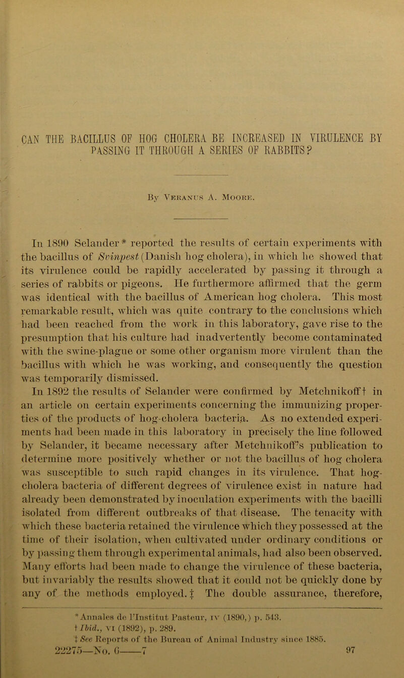 CAN THE BACILLUS OP HOG CHOLERA BE INCREASED IN VIRULENCE BY PASSING IT THROUGH A SERIES OP RABBITS? By Veranus A. Moore. In 1890 Selander-* reported the results of certain experiments with the bacillus of Svinpest (Danish hog cholera), in which he showed that its virulence could be rapidly accelerated by passing it through a series of rabbits or pigeons. He furthermore affirmed that the germ was identical with the bacillus of American hog cholera. This most remarkable result, which was quite contrary to the conclusions which had been reached from the work in this laboratory, gave rise to the presumption that his culture had inadvertently become contaminated with the swine-plague or some other organism more virulent than the bacillus with which he was working, and consequently the question was temporarily dismissed. In 1892 the results of Selander were confirmed by Metchnikofft in an article on certain experiments concerning the immunizing proper- ties of the products of hog-cholera bacteria. As no extended experi- ments had been made in this laboratory in precisely the line followed by Selander, it became necessary after MetchnikofPs publication to determine more positively whether or not the bacillus of hog cholera was susceptible to such rapid changes in its virulence. That hog- cholera bacteria of different degrees of virulence exist in nature had already been demonstrated by inoculation experiments with the bacilli isolated from different outbreaks of that disease. The tenacity with which these bacteria retained the virulence which they possessed at the time of their isolation, when cultivated under ordinary conditions or by passing them through experimental animals, had also been observed. Many efforts had been made to change the virulence of these bacteria, but invariably the results showed that it could not be quickly done by any of the methods employed. $ The double assurance, therefore, * Arm ales de l’lnstitut Pasteur, iv (1890,) p. 543. t Ibid., VI (1892), p. 289. t See Reports of the Bureau of Animal Industry sinee 1885.