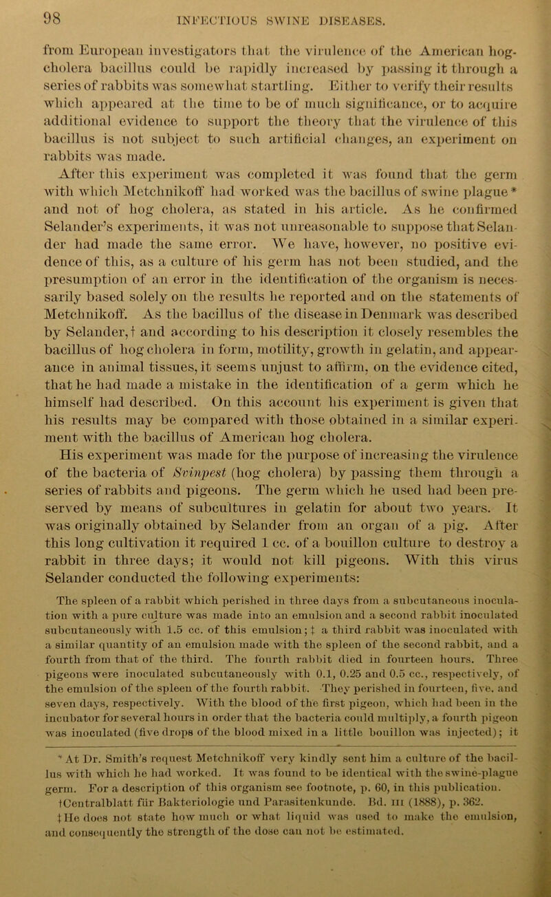 from European investigators that the virulence of the American hog- cholera bacillus could be rapidly increased by passing it through a series of rabbits was somewhat startling. Either to verify their results which appeared at the time to be of much significance, or to acquire additional evidence to support the theory that the virulence of this bacillus is not subject to such artificial changes, an experiment on rabbits was made. After this experiment was completed it was found that the germ with which Metchnikoff had worked was the bacillus of swine plague* and not of hog cholera, as stated in his article. As he confirmed Selander’s experiments, it was not unreasonable to suppose that Selan- der had made the same error. We have, however, no positive evi- dence of this, as a culture of his germ has not been studied, and the presumption of an error in the identification of the organism is neces- sarily based solely on the results he reported and on the statements of Metchnikoff. As the bacillus of the disease in Denmark was described by Selander, f and according to his description it closely resembles the bacillus of hog cholera in form, motility, growth in gelatin, and appear- ance in animal tissues, it seems unjust to affirm, on the evidence cited, that he had made a mistake in the identification of a germ which he himself had described. On this account his experiment is given that his results may be compared with those obtained in a similar experi- ment with the bacillus of American hog cholera. His experiment was made for the purpose of increasing the virulence of the bacteria of Svinpest (hog cholera) by passing them through a series of rabbits and pigeons. The germ which he used had been pre- served by means of subcultures in gelatin for about two years. It was originally obtained by Selander from an organ of a pig. After this long cultivation it required 1 cc. of a bouillon culture to destroy a rabbit in three days; it would not kill pigeons. With this virus Selander conducted the following experiments: The spleen of a rabbit which perished in three days from a subcutaneous inocula- tion with a pure culture was made into an emulsion and a second rabbit inoculated subcutaneously with 1.5 cc. of this emulsion; t a third rabbit was inoculated with a similar quantity of an emulsion made with the spleen of the second rabbit, and a fourth from that of the third. The fourth rabbit died in fourteen hours. Three pigeons were inoculated subcutaneously with 0.1, 0.25 and 0.5 cc., respectively, of the emulsion of the spleen of the fourth rabbit. They perished in fourteen, five, and seven days, respectively. With the blood of the first pigeon, which had been in the incubator for several hours in order that the bacteria could multiply, a fourth pigeon was inoculated (five drops of the blood mixed in a little bouillon was injected); it * At Dr. Smith’s request Metchnikoff very kindly sent him a culture of the bacil- lus with which he had worked. It was found to be identical with the swine-plague germ. For a description of this organism see footnote, p. 60, in this publication. fCentralblatt fur Bakteriologie und Parasitenkunde. Bd. in (1888), p. 362. tile does not state hqw much or what liquid was used to make the emulsion, and consequently tho strengtli of the dose can not be estimated.