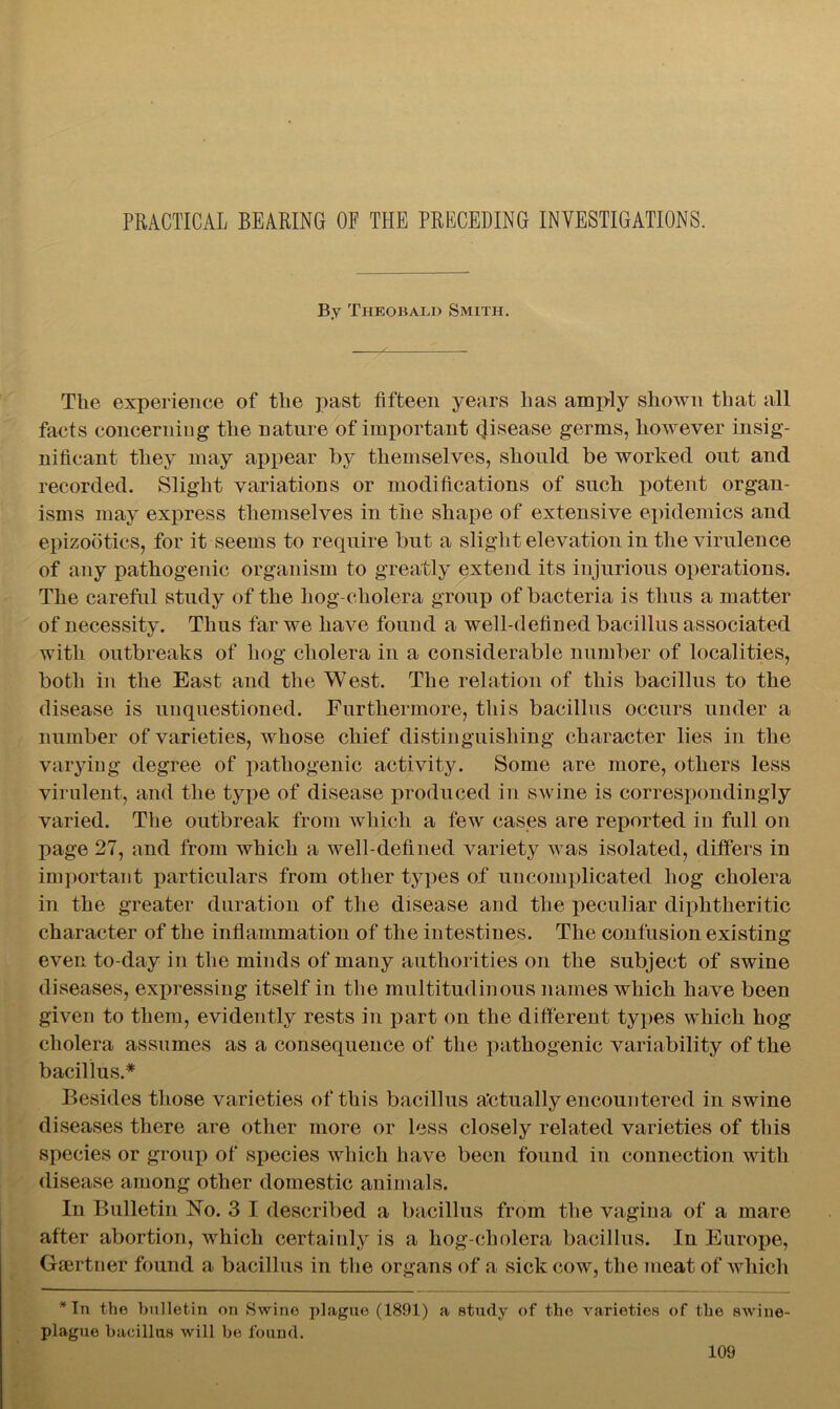 PRACTICAL BEARING OF THE PRECEDING INVESTIGATIONS. By Theobald Smith. The experience of the past fifteen years has amply sliotvn that all facts concerning the nature of important disease germs, however insig- nificant they may appear by themselves, should be worked out and recorded. Slight variations or modifications of such potent organ- isms may express themselves in the shape of extensive epidemics and epizootics, for it seems to require but a slight elevation in the virulence of any pathogenic organism to greatly extend its injurious operations. The careful study of the hog-cholera group of bacteria is thus a matter of necessity. Thus far we have found a well-defined bacillus associated with outbreaks of hog cholera in a considerable number of localities, both in the East and the West. The relation of this bacillus to the disease is unquestioned. Furthermore, this bacillus occurs under a number of varieties, whose chief distinguishing character lies in the varying degree of pathogenic activity. Some are more, others less virulent, and the type of disease produced in swine is correspondingly varied. The outbreak from which a few cases are reported in full on page 27, and from which a well-defined variety was isolated, differs in important particulars from other types of uncomplicated hog cholera in the greater duration of the disease and the peculiar diphtheritic character of the inflammation of the intestines. The confusion existing even to-day in the minds of many authorities on the subject of swine diseases, expressing itself in the multitudinous names which have been given to them, evidently rests in part on the different types which hog cholera assumes as a consequence of the pathogenic variability of the bacillus.* Besides those varieties of this bacillus actually encountered in swine diseases there are other more or less closely related varieties of this species or group of species which have been found in connection with disease among other domestic animals. In Bulletin No. 3 I described a bacillus from the vagina of a mare after abortion, which certainly is a liog-cholera bacillus. In Europe, Gsertner found a bacillus in the organs of a sick cow, the meat of which * In the bulletin on Swine plague (1891) a study of the varieties of the swine- plague bacillus will be found.