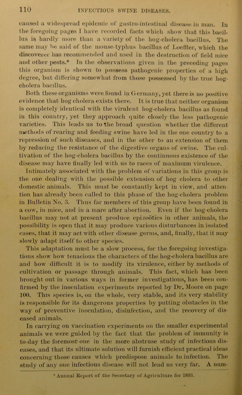 caused a widespread epidemic of gastro-intestinal disease in man. In the foregoing pages I have recorded facts which show that this bacil- lus is hardly more than a variety of the hog-cliolera bacillus. The same may be said of the' mouse-typhus bacillus of Loeffler, which the discoverer has recommended and used in the destruction of field mice and other pests.* In the observations given in the preceding pages this organism is shown to possess pathogenic properties of a high degree, but differing somewhat from those possessed by the true hog- cholera bacillus. Both these organisms were found in Germany, yet there is no positive evidence that hog cholera exists there. It is true that neither organism is completely identical with the virulent hog-cholera bacillus as found in this country, yet they approach quite closely the less pathogenic varieties. This leads us to the broad question whether the different methods of rearing and feeding swine have led in the one country to a repression of such diseases, and in the other to an extension of them by reducing the resistance of the digestive organs of swine. The cul- tivation of the hog-cholera bacillus by the continuous existence of the disease may have finally led with us to races of maximum virulence. Intimately associated with the problem of variations in this group is the one dealing with the possible extension of hog cholera to other domestic animals. This must be constantly kept in view, and atten- tion has already been called to this phase of the hog-cholera problem in Bulletin No. 3. Thus far members of this group have been found in a cow, in mice, and in a mare after abortion. Even if the hog-cholera bacillus may not at present produce epizootics in other animals, the possibility is open that it may produce various disturbances in isolated cases, that it may act with other disease germs, and, finally, that it may slowly adapt itself to other species. This adaptation must be a slow process, for the foregoing investiga- tions show how tenacious the characters of the hog-cholera bacillus are and how difficult it is to modify its virulence, either by methods of cultivation or passage through animals. This fact, which has been brought out in various ways in former investigations, has been con- firmed by the inoculation experiments reported by Dr. Moore on page 100. This species is, on the whole, very stable, and its very stability is responsible for its dangerous properties by putting obstacles in the way of preventive inoculation, disinfection, and the recovery of dis- eased animals. In carrying on vaccination experiments on the smaller experimental animals we were guided by the fact that the problem of immunity is to-day the foremost-one in the more abstruse study of infectious dis- eases, and that its ultimate solution will furnish efficient practical ideas concerning those causes which predispose animals to infection. The study of any one infectious disease will not lead us very far. A num- * Annual Report of the Secretary of Agriculture for 1893.