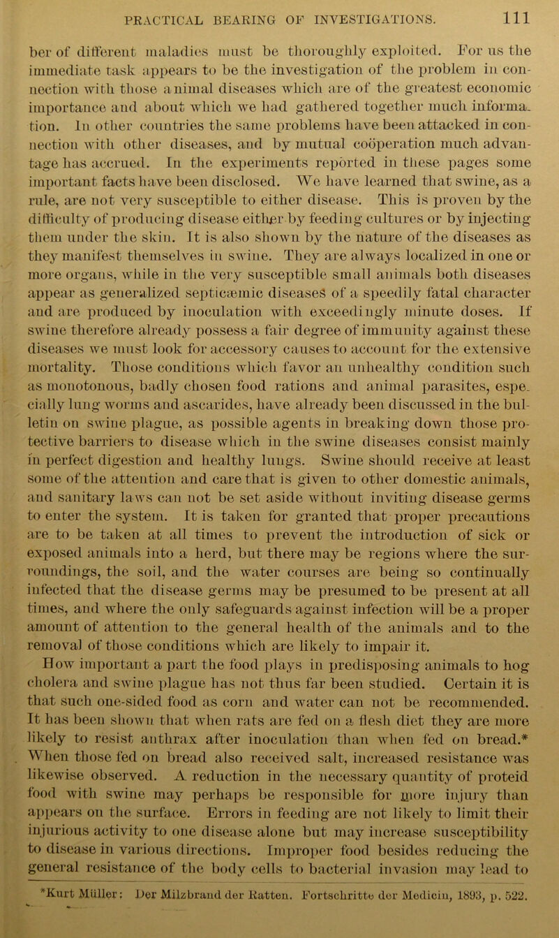 ber of different maladies must be thoroughly exploited. For us the immediate task appears to be the investigation of the problem in con- nection with those animal diseases which are of the greatest economic importance and about which we had gathered together much informa, tion. In other countries the same problems have been attacked in con- nection with other diseases, and by mutual cooperation much advan- tage has accrued. In the experiments reported in these pages some important facts have been disclosed. We have learned that swine, as a rule, are not very susceptible to either disease. This is proven by the difficulty of producing disease either by feeding cultures or by injecting them under the skin. It is also shown by the nature of the diseases as they manifest themselves in swine. They are always localized in one or more organs, while in the very susceptible small animals both diseases appear as generalized septicsemic diseases of a speedily fatal character and are produced by inoculation with exceedingly minute doses. If swine therefore already possess a fair degree of immunity against these diseases we must look for accessory causes to account for the extensive mortality. Those conditions which favor an unhealthy condition such as monotonous, badly chosen food rations and animal parasites, espe. cially lung worms and ascarides, have already been discussed in the bul- letin on swine plague, as possible agents in breaking down those pro- tective barriers to disease which in the swine diseases consist mainly in perfect digestion and healthy lungs. Swine should receive at least some of the attention and care that is given to other domestic animals, and sanitary laws can not be set aside without inviting disease germs to enter the system. It is taken for granted that proper precautions are to be taken at all times to prevent the introduction of sick or exposed animals into a herd, but there may be regions where the sur- roundings, the soil, and the water courses are being so continually infected that the disease germs may be presumed to be present at all times, and where the only safeguards against infection will be a proper amount of attention to the general health of the animals and to the removal of those conditions which are likely to impair it. How important a part the food plays in predisposing animals to hog cholera and swine plague has not thus far been studied. Certain it is that such one-sided food as corn and water can not be recommended. It has been shown that when rats are fed on a flesh diet they are more likely to resist anthrax after inoculation than when fed on bread.* When those fed on bread also received salt, increased resistance was likewise observed. A reduction in the necessary quantity of proteid food with swine may perhaps be responsible for more injury than appears on the surface. Errors in feeding are not likely to limit their injurious activity to one disease alone but may increase susceptibility to disease in various directions. Improper food besides reducing the general resistance of the body cells to bacterial invasion may lead to *Kurt Muller: Her Miizbrand der Ratten. Fortschritte dor Medicin, 1893, p. 522.